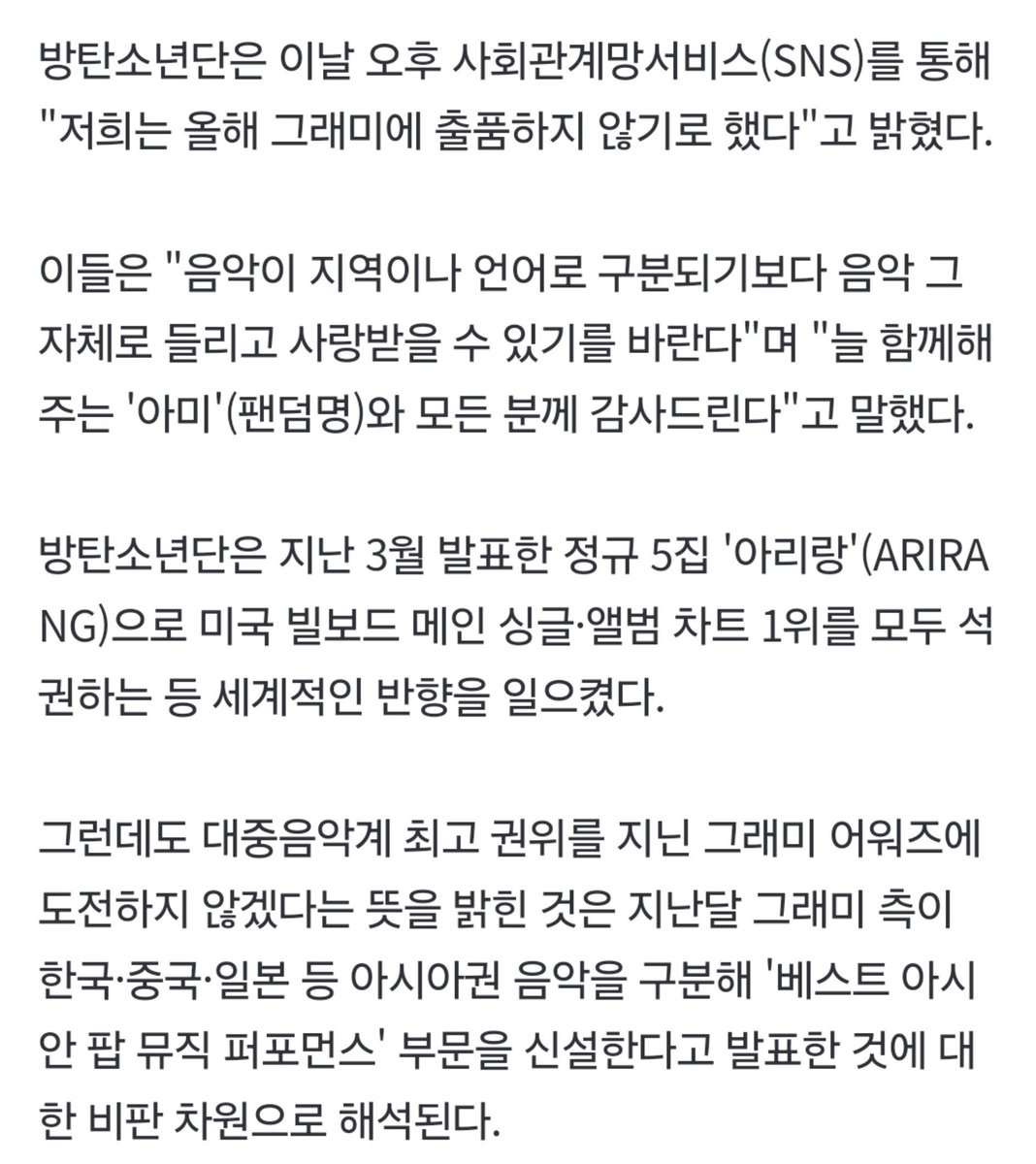 abrtmsy200930's tweet photo. 너무 속상하네 그래미상 누구보다 바랐던 사람 중 하나였던 우리보다 속상한 사람들이 있을까? 또 말들이 많은데 방탄소년단이 출품하지 않기로 한 의도는 >상 못 받을까봐< 이게 아닙니다 사람들아..

이건 차별에 대한 항의입니다
차별을 차별이라고 인지하지도 못하고 오늘 CEO가 해명했듯 이 일이 차별임을 느끼지도 못하게 차별적인 대우를 하는 그래미의 규정에 대해 항의하는 것에 가깝습니다 심지어 우리 말고는 이런 게 있었냐고 하는 사람들이 많았고 듣자마자 이상하다고 느끼는 사람도 생겨나기 시작했습니다

신설한 아시안 팝 부분은 1개 이상 아시아 언어를 '유의미'하게 불러야 하고 규정의 해석이 애매합니다 그럼 전혀 한국어에 대한, 한국에 대한 이해도가 없어도 가사의 일부가 포함된다면 자칭 케이팝 서구권 아티스트도 후보일 수 있나부터 시작해서 애초에 규정 발표때도 말들이 많았던 터고 사실은 이미 다른 선례(뫄뫄팝)만 봐도 알 수 있잖아요 의도가 무엇인지?
그리고 저 대륙과 다른 언어^^를 보십시오
우리가 뭐 유럽팝 북미팝 남미팝 남극팝 이럽니까?

>지역과 언어에 구분되기보다
  음악 그 자체로 사랑해달라<

이 문장에서 방탄은 하고 싶은 말을 모두 말했어요
이미 지역과 언어를 구분짓고 있는 그래미에게요
음악의 국적, 장르마저 흐려지고 있는 요즘에 같잖은 차별적인 대우에 맞서는 겁니다

생각해보세요
요즘 데뷔하는 어린 가수들이 빌보드와 그래미를 꿈처럼 얘기해요 그럴 수 있다는 가능성과 그 길을 보여준 건 방탄소년단이잖아요 그들이 이 아시안팝 같은 것에만 수상에 그친다면 미래의 어린 후배들 꿈은 그래미 본상이 아니라 아시안팝 트로피로 작아지겠죠 그 길을 연 것도 방탄이니 그 길을 적어도 막다른 골목에 이어지지 않도록 결정한 배경도 있다고 여깁니다 그래서 최소한 지지는 못하더라도 오늘의 용기 있는 이 결정에 대해 폄하하지 말아주셨으면 좋겠습니다

7명은 늘 차별에 항의해오던 사람들입니다...
하던 거 또 하는 것뿐입니다 알겠죵
에라이 뻐킹그래미