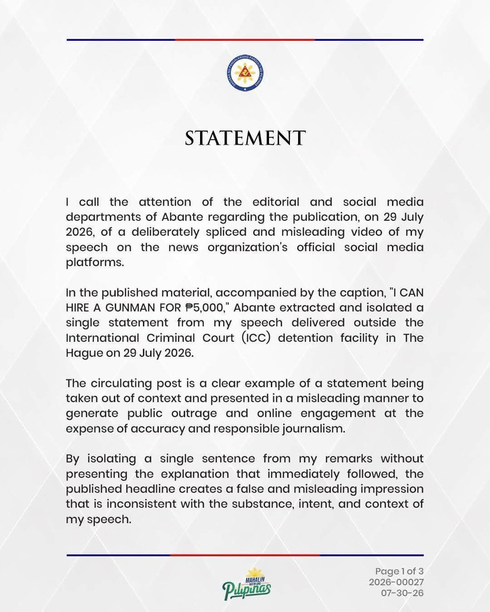 iSabongera's tweet photo. Try harder sa pangdaut Abante kanang dili ka mabuking! 

STATEMENT
July 30, 2026

I call the attention of the editorial and social media departments of Abante regarding the publication, on 29 July 2026, of a deliberately spliced and misleading video of my speech on the news organization's official social media platforms.

In the published material, accompanied by the caption, "I CAN HIRE A GUNMAN FOR ₱5,000," Abante extracted and isolated a single statement from my speech delivered outside the International Criminal Court (ICC) detention facility in The Hague on 29 July 2026.

The circulating post is a clear example of a statement being taken out of context and presented in a misleading manner to generate public outrage and online engagement at the expense of accuracy and responsible journalism.

By isolating a single sentence from my remarks without presenting the explanation that immediately followed, the published headline creates a false and misleading impression that is inconsistent with the substance, intent, and context of my speech.

I call on Abante to uphold the highest standards of responsible journalism by ensuring that its reporting is fair, contextual, and accurate, and by refraining from publishing materials that, through selective editing or sensational presentation, risk misleading the Filipino public.

The Filipino people deserve journalism that informs truthfully, reports responsibly, and presents facts in their proper context. Public discourse is strengthened not by sensationalism, but by integrity, fairness, and respect for the truth.

Thank you.

SARA Z. DUTERTE
Vice President of the Philippines
