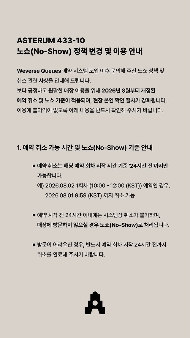 love_is_cherry's tweet photo. *

ASTERUM 433-10
노쇼(No-Show) 정책 변경 및 이용 안내

Weverse Queues 예약 시스템 도입 이후 문의해 주신 노쇼 정책 및 취소 관련 사항을 안내해 드립니다.

보다 공정하고 원활한 매장 이용을 위해 2026년 8월부터 개정된 예약 취소 및 노쇼 기준이 적용되며, 현장 본인 확인 절차가 강화됩니다. 이용에 불이익이 없도록 아래 내용을 반드시 확인해 주시기 바랍니다.

ㅡ

1. 예약 취소 가능 시간 및 노쇼(No-Show) 기준 안내

▫️ 예약 취소는 해당 예약 회차 시작 시간 기준 24시간 전까지만 가능합니다.

예시)
2026.08.02 1회차 (10:00-12:00 (KST)) 
예약인 경우, 
2026.08.01 9:59 (KST) 까지 취소 가능

▫️ 예약 시작 전 24시간 이내에는 시스템상 취소가 불가하며, 매장에 방문하지 않으실 경우 노쇼(No-Show)로 처리됩니다.

▫️ 방문이 어려우신 경우, 반드시 예약 회차 시작 24시간 전까지 취소를 완료해 주시기 바랍니다.

ㅡ

2. 노쇼(No-Show) 페널티 기준 변경

▫️ 보다 많은 방문 기회를 제공하고자 노쇼(No-Show) 페널티 기준을 기존 누적 3회에서 누적 2회로 강화합니다.

▫️ 노쇼(No-Show)가 총 2회 누적될 시, 추후 매장 예약 및 입장이 제한됩니다.

ㅡ

3. 매장 입장 시 본인 확인 절차 강화

▫️ 공정하고 안전한 매장 이용을 위해 현장 본인 확인 절차가
강화되는 점 양해 부탁드립니다.

▫️ 본인 확인을 위해 유효기간 확인이 가능한 온라인 멤버십 카드 (위버스 앱 내 실시간 실행 화면) 와 유효 신분증을 반드시 지참해 주셔야 합니다. (캡처본 사용 불가)

▫️ 현장 제시 신분증의 성명과 위버스 멤버십에 등록된 이름(국문/영문)이 완벽히 일치해야 합니다. 이름이나 표기가 일치하지 않을 경우 예외 없이 매장 이용 및 입장이 불가하오니, 방문 전 반드시 다시 한번 확인해 주시기 바랍니다.

ㅡ

이외의 세부적인 매장 이용 수칙은 아스테룸 공식 웹페이지를 통해 확인하실 수 있습니다.

ㅡ
🔗https://t.co/3UZ1yVej8h
🔗https://t.co/WXLrBhBR8q

#플레이브