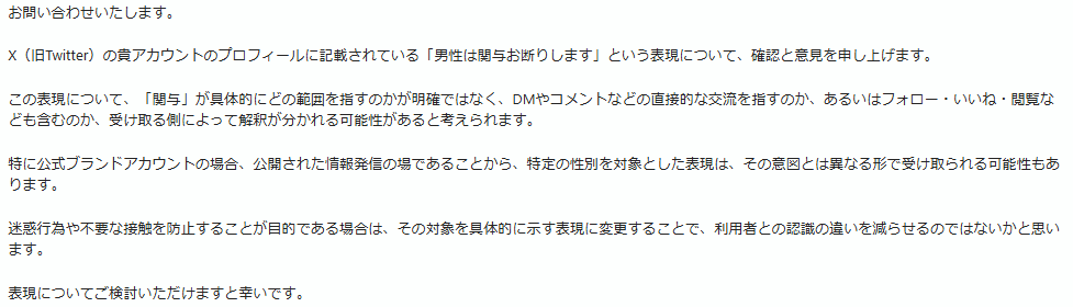 for_overe's tweet photo. 本当におっしゃる通りです。今日も男性より問い合わせがありました。当社のブランド特性や運用方針に対し、男性でありながら、このようにご自身の主観に基づき不必要な助言や問い合わせを行うこと自体も、当社業務への妨害であり、大変迷惑な行為（加害行為）であるということをご理解いただきたいものです。

＞『男性の関与はお断りです』って記載したら、それ以上もそれ以下もない。一部の生来男性は、なぜ、そっとしておいてくれないのか。。