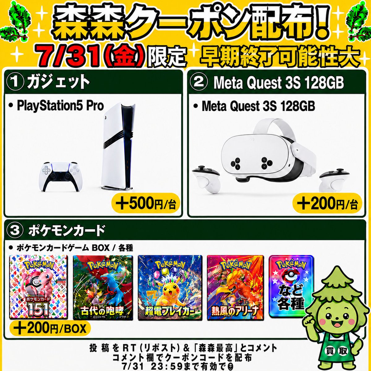 morimori_houjin's tweet photo. 🌳今回はゲーム機・ポケモンカード買取強化中‼️🏃
————————————
　　 【07/31(金)限定】

🎮PlayStation5 Pro CFI-7100B01🎮
　　買取額 最大＋500円/台
　　　クーポン配布！🚨
————————————

※早期終了の可能性大！お早めに🏃💨

🎮PlayStation5 Pro CFI-7100B01🎮
▶︎ +500円/台
JAN:4948872417075
JAN:4948872416320

🥽Meta Quest 3S 128GB🥽
▶︎ +200円/台
JAN:815820025238

🎴ポケモンカードBOX（一部除く）✨
▶︎ +200円/BOX

👇クーポンGETの手順
1️⃣ この投稿を「RT（リポスト）」＆【森森最高】とコメント
2️⃣ コメント欄でクーポンコードが届く💌💌

⏰11:30ごろ～20:00まで
申請はクーポン適用でも自動承認‼️
承認待ちの時間が削減🙌✨

RT（リポスト）＆「森森最高」コメント必須です！

#PlayStation5Pro #MetaQuest3S128GB #ポケモンカード #ポケカ買取 #森森買取
