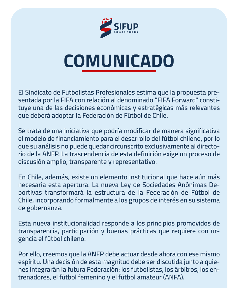 sifup's tweet photo. El Sindicato de Futbolistas Profesionales estima que la propuesta presentada por la FIFA con relación al denominado “FIFA Forward" constituye una de las decisiones económicas y estratégicas más relevantes que deberá adoptar la Federación de Fútbol de Chile.

Se trata de una iniciativa que podría modificar de manera significativa el modelo de financiamiento para el desarrollo del fútbol chileno, por lo que su análisis no puede quedar circunscrito exclusivamente al directorio de la ANFP. La trascendencia de esta definición exige un proceso de discusión amplio, transparente y representativo.

En Chile, además, existe un elemento institucional que hace aún más necesaria esta apertura. La nueva Ley de Sociedades Anónimas Deportivas transformará la estructura de la Federación de Fútbol de Chile, incorporando formalmente a los grupos de interés en su sistema de gobernanza. 

Esta nueva institucionalidad responde a los principios promovidos de transparencia, participación y buenas prácticas que requiere con urgencia el fútbol chileno.

Por ello, creemos que la ANFP debe actuar desde ahora con ese mismo espíritu. Una decisión de esta magnitud debe ser discutida junto a quienes integrarán la futura Federación: los futbolistas, los árbitros, los entrenadores, el fútbol femenino y el fútbol amateur (ANFA).

No se trata únicamente de una buena práctica de gobernanza, sino de una señal concreta de legitimidad, transparencia y respeto por el proceso de modernización que atraviesa el fútbol chileno.

Hacemos un llamado a la ANFP para que abra formalmente este proceso de discusión e invite a participar a todos los grupos de interés que conformarán la nueva Federación de Fútbol de Chile.

Las grandes decisiones del fútbol chileno deben construirse con diálogo, transparencia y la participación de todos quienes forman parte de nuestra actividad.