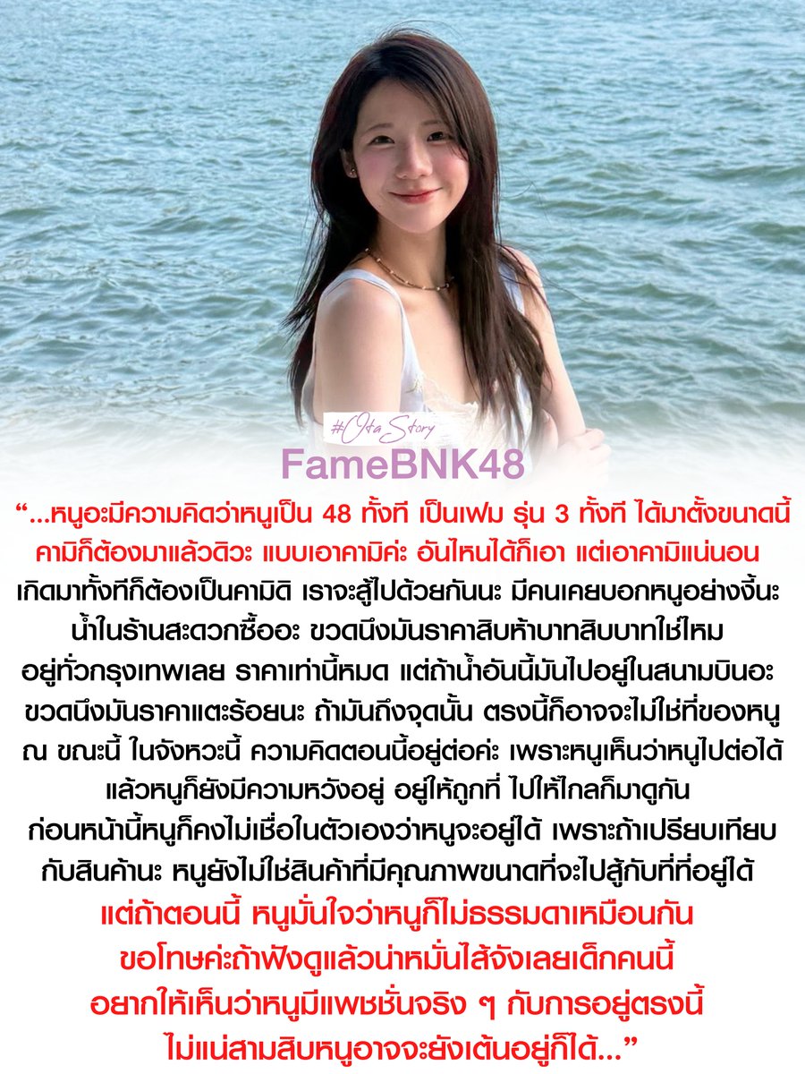 OTAStory's tweet photo. [ #BNK48 #FameBNK48 ]

“…หนูอะมีความคิดว่าหนูเป็น 48 ทั้งที เป็นเฟม รุ่น 3 ทั้งที ได้มาตั้งขนาดนี้ คามิก็ต้องมาแล้วดิวะ แบบเอาคามิค่ะ อันไหนได้ก็เอา แต่เอาคามิแน่นอนเกิดมาทั้งทีก็ต้องเป็นคามิดิ เราจะสู้ไปด้วยกันนะ 

มีคนเคยบอกหนูอย่างงี้นะ น้ำในร้านสะดวกซื้ออะ ขวดนึงมันราคาสิบห้าบาทสิบบาทใช่ไหม อยู่ทั่วกรุงเทพเลย ราคาเท่านี้หมด แต่ถ้าน้ำอันนี้มันไปอยู่ในสนามบินอะ ขวดนึงมันราคาแตะร้อยนะ ถ้ามันถึงจุดนั้น ตรงนี้ก็อาจจะไม่ใช่ที่ของหนู ณ ขณะนี้ ในจังหวะนี้ ความคิดตอนนี้อยู่ต่อค่ะ เพราะหนูเห็นว่าหนูไปต่อได้ แล้วหนูก็ยังมีความหวังอยู่ อยู่ให้ถูกที่ ไปให้ไกลก็มาดูกัน 

ก่อนหน้านี้หนูก็คงไม่เชื่อในตัวเองว่าหนูจะอยู่ได้ เพราะถ้าเปรียบเทียบกับสินค้านะ หนูยังไม่ใช่สินค้าที่มีคุณภาพขนาดที่จะไปสู้กับที่ที่อยู่ได้ 

แต่ถ้าตอนนี้ หนูมั่นใจว่าหนูก็ไม่ธรรมดาเหมือนกัน ขอโทษค่ะถ้าฟังดูแล้วน่าหมั่นไส้จังเลยเด็กคนนี้ อยากให้เห็นว่าหนูมีแพชชั่นจริง ๆ กับการอยู่ตรงนี้ ไม่แน่สามสิบหนูอาจจะยังเต้นอยู่ก็ได้...”