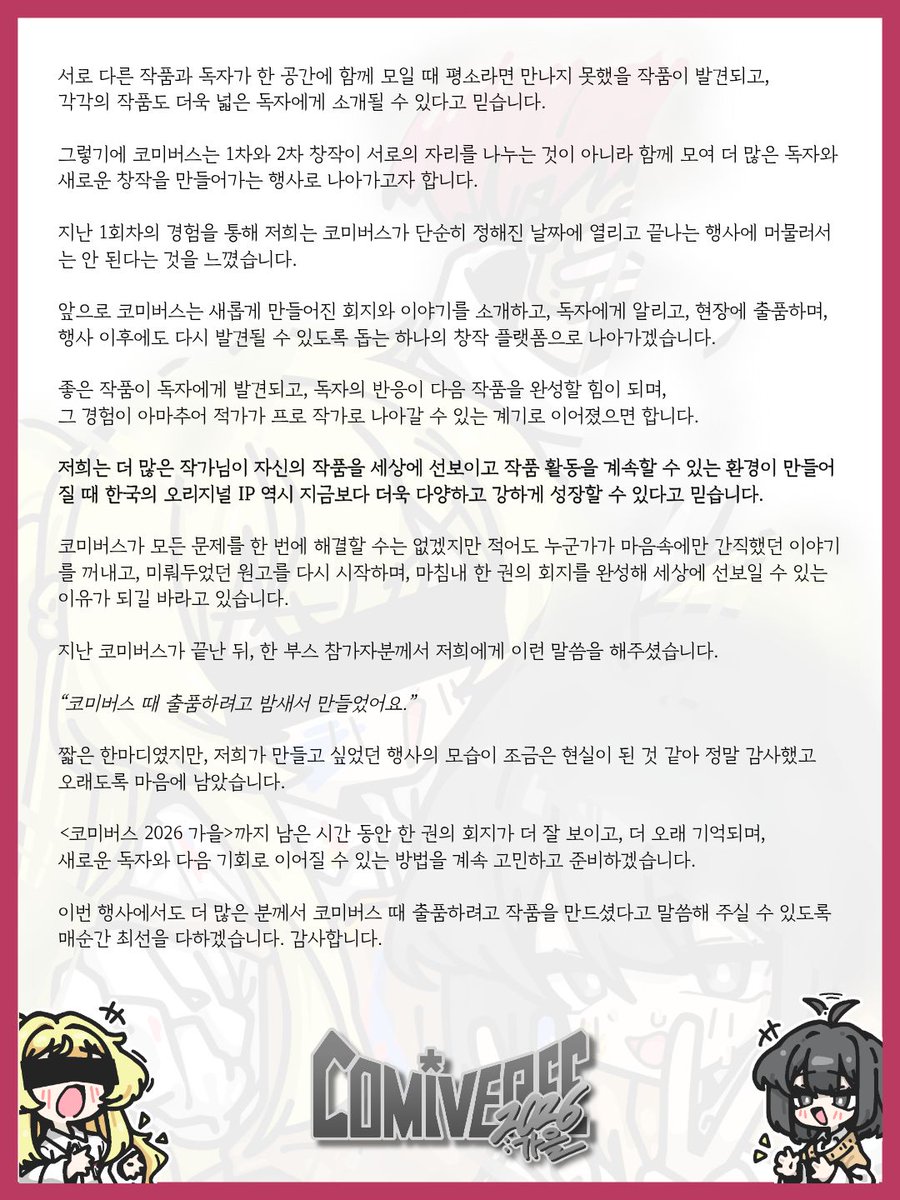 comiv_official's tweet photo. 저희는 한국 동인행사에서 회지가 지금보다 더 많이 주목받았으면 합니다.

지난 코미버스 1회차를 마친 뒤, 저희는 그 가능성을 분명히 확인할 수 있었습니다.

행사장에는 저마다의 이야기와 세계를 담은 수많은 회지가 출품되었고, 독자분들은 부스를 돌아다니며 새로운 작품을 발견하고 작가님과 직접 이야기를 나누어 주셨습니다. 행사 이후에도 작품을 다시 찾아보거나 다음 회차에 출품하고 싶다는 말씀을 전해주시는 모습을 보며, 저희가 앞으로 어떤 코미버스를 만들어가야 하는지 조금 더 명확하게 정할 수 있었습니다.

한 권의 회지에는 오랫동안 마음속에 품어온 이야기와 수없이 다듬은 그림과 문장, 그리고 작품을 끝까지 완성해 낸 작가님들의 시간이 담겨 있습니다.

하지만 많은 시간과 마음을 들여 완성한 작품도 제대로 소개되고 발견될 기회를 만나지 못하면 독자에게 닿지 못한 채 지나가기도 합니다. 장르와 플랫폼에 따라 새로운 작품을 알릴 수 있는 창구가 제한되어 있고, 행사장에서도 회지가 수많은 상품 가운데 하나로만 지나치는 경우가 적지 않습니다.

저희는 이러한 현실을 조금이라도 바꾸고 싶습니다.

무엇보다 한국에서도 작가와 작품이 중심이 되는 행사,
특히 작가님의 손끝에서 시작된 이야기인 '회지'가 메인이 되는 행사가 있어야 한다고 생각합니다.

코미버스는 단순히 많은 부스를 한자리에 모으는 데 그치지 않고, 한 권의 회지가 더 많은 독자와 업계 관계자에게 발견되어 다음 작품과 새로운 기회로 이어질 수 있는 구조를 만들고 싶습니다.

지난 1회차에서는 행사에 출품된 회지와 일러스트북의 견본을 한자리에서 천천히 살펴볼 수 있는 <코미버스 라운지>를 운영했습니다. 행사장을 둘러보며 미처 방문하지 못했던 부스의 작품을 다시 발견하고, 마음에 드는 작품은 해당 부스에서 직접 구매할 수 있도록 마련한 공간입니다.

행사가 끝난 뒤에는 코미버스에 출품된 회지를 다시 모아 소개하는 <COMIBOOKS(코미북스)>를 홍대 카페에서 개최했습니다. 행사장에서 놓쳤던 작품을 다시 읽고, 처음 접하는 회지와 이야기를 발견하는 자리가 되었으며 많은 분께서 찾아와 주셨습니다. 앞으로도 코미북스는 코미버스가 끝난 뒤 1~2주 이내에 정기적으로 개최하고자 합니다.

저희는 1차 창작과 2차 창작을 서로 분리된 영역으로만 바라보고 싶지 않습니다.
자신만의 이야기와 캐릭터에서 출발한 작품도, 좋아하는 작품과 캐릭터를 향한 마음에서 시작된
작품도 모두 소중한 창작이라고 생각합니다.

오리지널 회지를 만나러 온 독자가 새로운 2차 창작 회지를 발견하고, 2차 창작 회지를 찾으러 온 독자가 처음 보는 오리지널 작품과 이야기에 마음을 빼앗길 수도 있습니다.

서로 다른 작품과 독자가 한 공간에 함께 모일 때 평소라면 만나지 못했을 작품이 발견되고, 각각의 작품도 더욱 넓은 독자에게 소개될 수 있다고 믿습니다.

그렇기에 코미버스는 1차와 2차 창작이 서로의 자리를 나누는 것이 아니라 함께 모여 더 많은 독자와 새로운 창작을 만들어가는 행사로 나아가고자 합니다.

지난 1회차의 경험을 통해 저희는 코미버스가 단순히 정해진 날짜에 열리고 끝나는 행사에 머물러서는 안 된다는 것을 느꼈습니다.

앞으로 코미버스는 새롭게 만들어진 회지와 이야기를 소개하고, 독자에게 알리고, 현장에 출품하며, 행사 이후에도 다시 발견될 수 있도록 돕는 하나의 창작 플랫폼으로 나아가겠습니다.

좋은 작품이 독자에게 발견되고, 독자의 반응이 다음 작품을 완성할 힘이 되며, 그 경험이 아마추어 작가가 프로 작가로 나아갈 수 있는 계기로 이어졌으면 합니다.

저희는 더 많은 작가님이 자신의 작품을 세상에 선보이고 작품 활동을 계속할 수 있는 환경이 만들어질 때 한국의 오리지널 IP 역시 지금보다 더욱 다양하고 강하게 성장할 수 있다고 믿습니다.

코미버스가 모든 문제를 한 번에 해결할 수는 없겠지만 적어도 누군가가 마음속에만 간직했던 이야기를 꺼내고, 미뤄두었던 원고를 다시 시작하며, 마침내 한 권의 회지를 완성해 세상에 선보일 수 있는 이유가 되길 바라고 있습니다.

지난 코미버스가 끝난 뒤, 한 부스 참가자분께서 저희에게 이런 말씀을 해주셨습니다.
 
“코미버스 때 출품하려고 밤새서 만들었어요.”

짧은 한마디였지만, 저희가 만들고 싶었던 행사의 모습이 조금은 현실이 된 것 같아 정말 감사했고 오래도록 마음에 남았습니다.

<코미버스 2026 가을>까지 남은 시간 동안 한 권의 회지가 더 잘 보이고, 더 오래 기억되며, 새로운 독자와 다음 기회로 이어질 수 있는 방법을 계속 고민하고 준비하겠습니다.

이번 행사에서도 더 많은 분께서 코미버스 때 출품하려고 작품을 만드셨다고 말씀해 주실 수 있도록 매순간 최선을 다하겠습니다.

감사합니다.