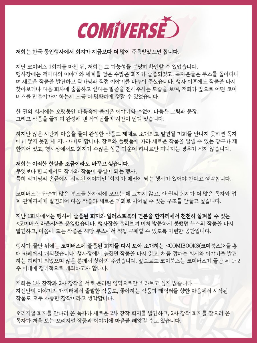 comiv_official's tweet photo. 저희는 한국 동인행사에서 회지가 지금보다 더 많이 주목받았으면 합니다.

지난 코미버스 1회차를 마친 뒤, 저희는 그 가능성을 분명히 확인할 수 있었습니다.

행사장에는 저마다의 이야기와 세계를 담은 수많은 회지가 출품되었고, 독자분들은 부스를 돌아다니며 새로운 작품을 발견하고 작가님과 직접 이야기를 나누어 주셨습니다. 행사 이후에도 작품을 다시 찾아보거나 다음 회차에 출품하고 싶다는 말씀을 전해주시는 모습을 보며, 저희가 앞으로 어떤 코미버스를 만들어가야 하는지 조금 더 명확하게 정할 수 있었습니다.

한 권의 회지에는 오랫동안 마음속에 품어온 이야기와 수없이 다듬은 그림과 문장, 그리고 작품을 끝까지 완성해 낸 작가님들의 시간이 담겨 있습니다.

하지만 많은 시간과 마음을 들여 완성한 작품도 제대로 소개되고 발견될 기회를 만나지 못하면 독자에게 닿지 못한 채 지나가기도 합니다. 장르와 플랫폼에 따라 새로운 작품을 알릴 수 있는 창구가 제한되어 있고, 행사장에서도 회지가 수많은 상품 가운데 하나로만 지나치는 경우가 적지 않습니다.

저희는 이러한 현실을 조금이라도 바꾸고 싶습니다.

무엇보다 한국에서도 작가와 작품이 중심이 되는 행사,
특히 작가님의 손끝에서 시작된 이야기인 '회지'가 메인이 되는 행사가 있어야 한다고 생각합니다.

코미버스는 단순히 많은 부스를 한자리에 모으는 데 그치지 않고, 한 권의 회지가 더 많은 독자와 업계 관계자에게 발견되어 다음 작품과 새로운 기회로 이어질 수 있는 구조를 만들고 싶습니다.

지난 1회차에서는 행사에 출품된 회지와 일러스트북의 견본을 한자리에서 천천히 살펴볼 수 있는 <코미버스 라운지>를 운영했습니다. 행사장을 둘러보며 미처 방문하지 못했던 부스의 작품을 다시 발견하고, 마음에 드는 작품은 해당 부스에서 직접 구매할 수 있도록 마련한 공간입니다.

행사가 끝난 뒤에는 코미버스에 출품된 회지를 다시 모아 소개하는 <COMIBOOKS(코미북스)>를 홍대 카페에서 개최했습니다. 행사장에서 놓쳤던 작품을 다시 읽고, 처음 접하는 회지와 이야기를 발견하는 자리가 되었으며 많은 분께서 찾아와 주셨습니다. 앞으로도 코미북스는 코미버스가 끝난 뒤 1~2주 이내에 정기적으로 개최하고자 합니다.

저희는 1차 창작과 2차 창작을 서로 분리된 영역으로만 바라보고 싶지 않습니다.
자신만의 이야기와 캐릭터에서 출발한 작품도, 좋아하는 작품과 캐릭터를 향한 마음에서 시작된
작품도 모두 소중한 창작이라고 생각합니다.

오리지널 회지를 만나러 온 독자가 새로운 2차 창작 회지를 발견하고, 2차 창작 회지를 찾으러 온 독자가 처음 보는 오리지널 작품과 이야기에 마음을 빼앗길 수도 있습니다.

서로 다른 작품과 독자가 한 공간에 함께 모일 때 평소라면 만나지 못했을 작품이 발견되고, 각각의 작품도 더욱 넓은 독자에게 소개될 수 있다고 믿습니다.

그렇기에 코미버스는 1차와 2차 창작이 서로의 자리를 나누는 것이 아니라 함께 모여 더 많은 독자와 새로운 창작을 만들어가는 행사로 나아가고자 합니다.

지난 1회차의 경험을 통해 저희는 코미버스가 단순히 정해진 날짜에 열리고 끝나는 행사에 머물러서는 안 된다는 것을 느꼈습니다.

앞으로 코미버스는 새롭게 만들어진 회지와 이야기를 소개하고, 독자에게 알리고, 현장에 출품하며, 행사 이후에도 다시 발견될 수 있도록 돕는 하나의 창작 플랫폼으로 나아가겠습니다.

좋은 작품이 독자에게 발견되고, 독자의 반응이 다음 작품을 완성할 힘이 되며, 그 경험이 아마추어 작가가 프로 작가로 나아갈 수 있는 계기로 이어졌으면 합니다.

저희는 더 많은 작가님이 자신의 작품을 세상에 선보이고 작품 활동을 계속할 수 있는 환경이 만들어질 때 한국의 오리지널 IP 역시 지금보다 더욱 다양하고 강하게 성장할 수 있다고 믿습니다.

코미버스가 모든 문제를 한 번에 해결할 수는 없겠지만 적어도 누군가가 마음속에만 간직했던 이야기를 꺼내고, 미뤄두었던 원고를 다시 시작하며, 마침내 한 권의 회지를 완성해 세상에 선보일 수 있는 이유가 되길 바라고 있습니다.

지난 코미버스가 끝난 뒤, 한 부스 참가자분께서 저희에게 이런 말씀을 해주셨습니다.
 
“코미버스 때 출품하려고 밤새서 만들었어요.”

짧은 한마디였지만, 저희가 만들고 싶었던 행사의 모습이 조금은 현실이 된 것 같아 정말 감사했고 오래도록 마음에 남았습니다.

<코미버스 2026 가을>까지 남은 시간 동안 한 권의 회지가 더 잘 보이고, 더 오래 기억되며, 새로운 독자와 다음 기회로 이어질 수 있는 방법을 계속 고민하고 준비하겠습니다.

이번 행사에서도 더 많은 분께서 코미버스 때 출품하려고 작품을 만드셨다고 말씀해 주실 수 있도록 매순간 최선을 다하겠습니다.

감사합니다.