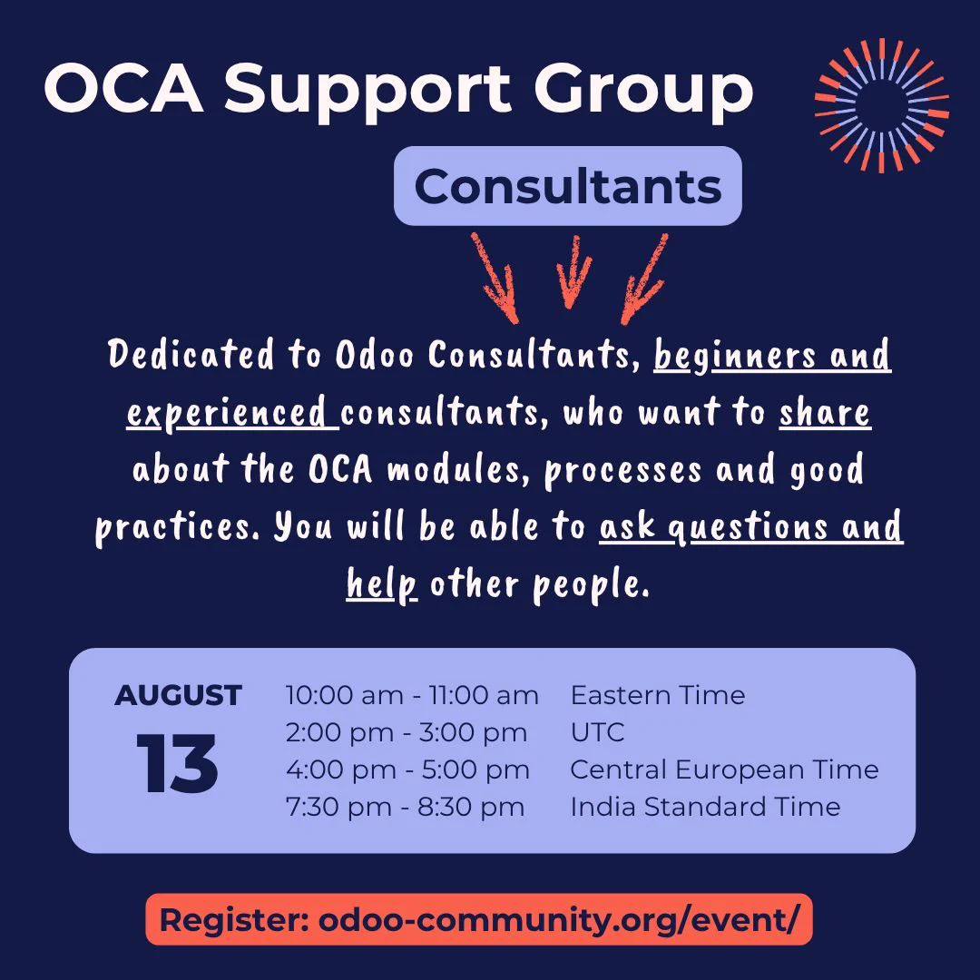 OCA Support Group Consultants
Dedicated to Odoo Consultants, beginners and experienced consultants, who want to share about the OCA modules, processes and good practices. You will be able to ask questions and help other people.
August 13
EDT: 10h00 - 11h00 am
UTC: 2h00 - 3h00 pm
CEST: 4h00 - 5h00 pm
IST: 7h30 - 8h30 pm
Register: odoo-community.org/event/