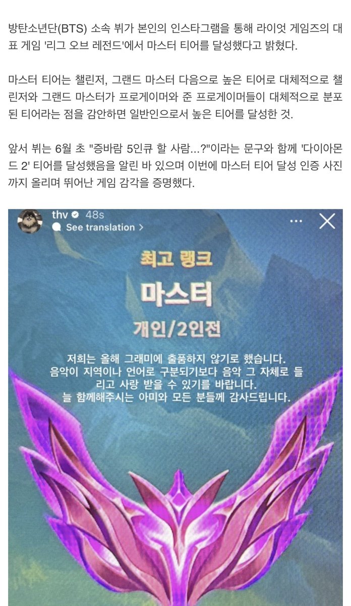 Romantic_Tae's tweet photo. A gaming media outlet featured Taehyung’s LoL Master Tier achievement. The outlet highlighted his achievement of reaching Master Tier as a non-professional player, noting that it is the rank immediately below Grandmaster and Challenger, tiers where many professional and semi-professional players compete.

V revealed through his Instagram that he had reached the Master Tier in Riot Games’ popular game League of Legends.
The Master Tier is the third-highest rank below Challenger and Grandmaster. Considering that Challenger and Grandmaster tiers include many professional and semi-professional players, reaching Master Tier is considered a significant achievement for a non-professional player.

V previously shared that he had reached Diamond II in early June, writing, “Anyone down for a 5-stack of Augment ARAM…?” He later posted a screenshot confirming that he had reached Master, showcasing his impressive skills in the game.

In the same post where he shared his Master Tier achievement, V also drew attention by announcing, along with the other BTS members, their decision not to submit entries for this year’s Grammy Awards, saying:
“We (BTS) have decided not to submit our work for the Grammys this year. We hope that music can be heard and loved for what it is, rather than being categorized by region or language. We sincerely thank ARMY for always being with us, and everyone who continues to support us.”