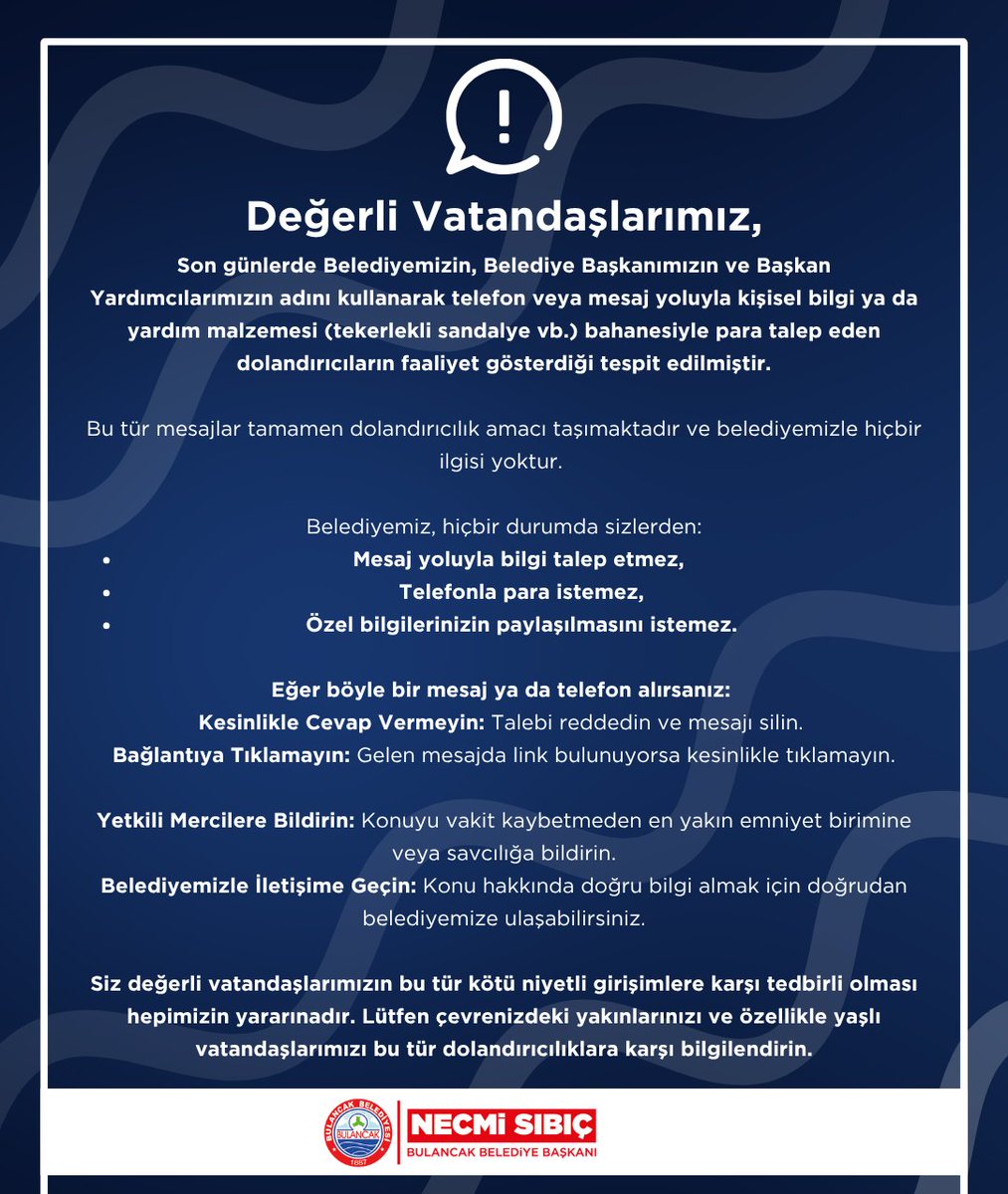bulancakbel's tweet photo. ⚠️ Değerli Vatandaşlarımız,

Son günlerde belediyemizin, belediye başkanımızın ve başkan yardımcılarımızın adını kullanarak telefon veya mesaj yoluyla kişisel bilgi ya da yardım malzemesi (tekerlekli sandalye vb.) bahanesiyle para talep eden dolandırıcıların faaliyet gösterdiği tespit edilmiştir.

Bu tür mesajlar tamamen dolandırıcılık amacı taşımaktadır ve belediyemizle hiçbir ilgisi yoktur. 

Belediyemiz, hiçbir durumda sizlerden:
•Mesaj yoluyla bilgi talep etmez, 
•Telefonla para istemez,
•Özel bilgilerinizin paylaşılmasını istemez.
•
Eğer böyle bir mesaj ya da telefon alırsanız: 
Kesinlikle Cevap Vermeyin: Talebi reddedin ve mesajı silin. 
Bağlantıya Tıklamayın: Gelen mesajda link bulunuyorsa kesinlikle tıklamayın.
Yetkili Mercilere Bildirin: Konuyu vakit kaybetmeden en yakın emniyet birimine veya savcılığa bildirin.
Belediyemizle İletişime Geçin: Konu hakkında doğru bilgi almak için doğrudan belediyemize ulaşabilirsiniz.

Siz değerli vatandaşlarımızın bu tür kötü niyetli girişimlere karşı tedbirli olması hepimizin yararınadır. Lütfen çevrenizdeki yakınlarınızı ve özellikle yaşlı vatandaşlarımızı bu tür dolandırıcılıklara karşı bilgilendirin!