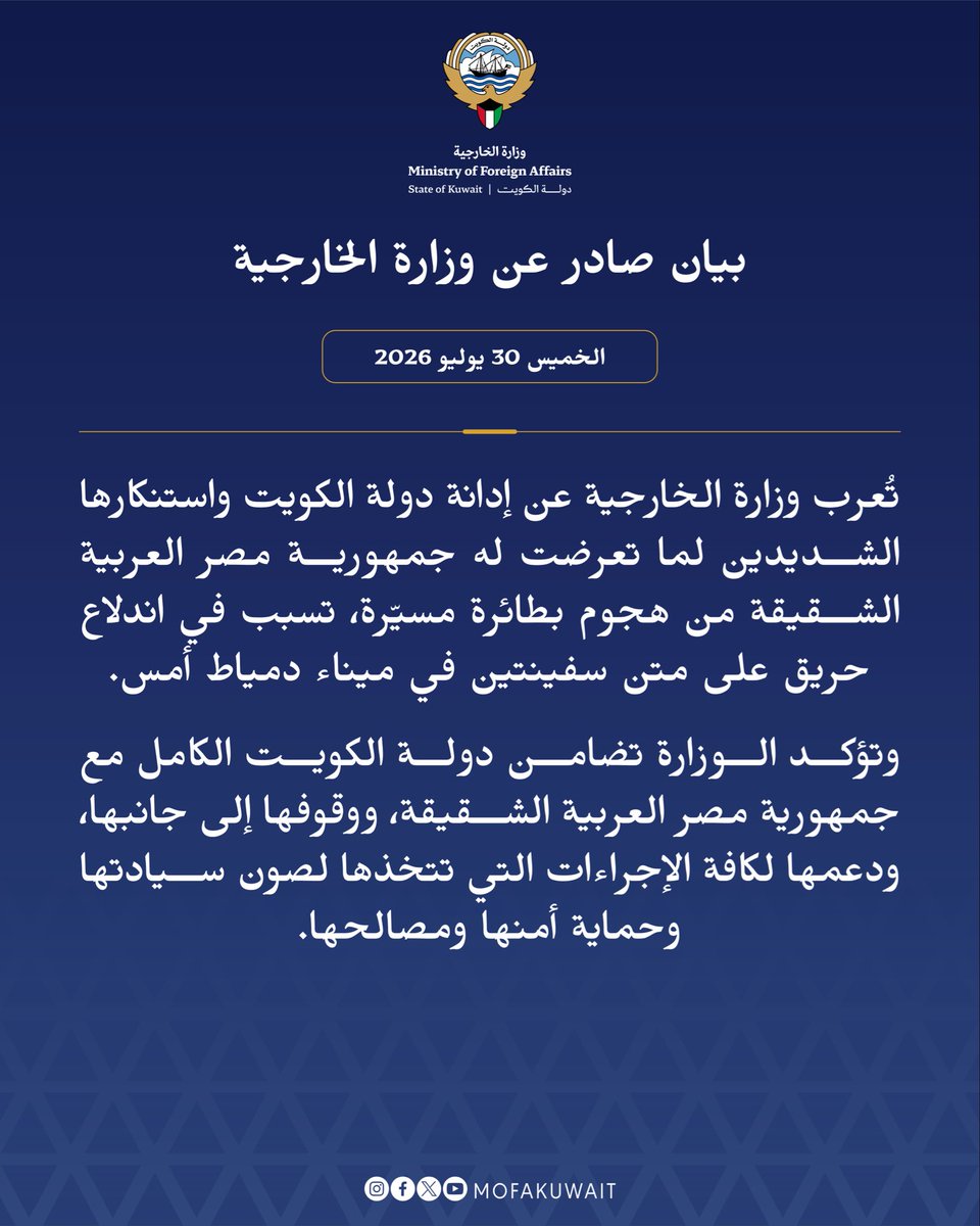 MOFAKuwait's tweet photo. بيان صادر عن وزارة الخارجية
الخميس 30 يوليو 2026

تُعرب وزارة الخارجية عن إدانة دولة الكويت واستنكارها الشديدين لما تعرضت له جمهورية مصر العربية الشقيقة من هجوم بطائرة مسيّرة، تسبب في اندلاع حريق على متن سفينتين في ميناء دمياط أمس.

وتؤكد الوزارة تضامن دولة الكويت الكامل مع جمهورية مصر العربية الشقيقة، ووقوفها إلى جانبها، ودعمها لكافة الإجراءات التي تتخذها لصون سيادتها وحماية أمنها ومصالحها.