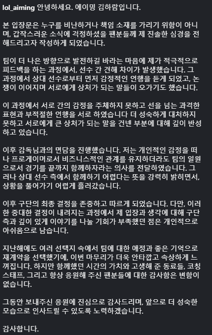 YujinnieHa's tweet photo. Ok so some behind the scenes info about KT Rolster trading Aiming from Aiming's instagram

It looks like Aiming and Bdd or Cuzz got into a major argument during reviews where things got really heated. 

Then despite Aiming meeting with Score and saying that he wants to remain with the team, Bdd said that they basically could not work together. And so KT then traded him to KRX

--------------------------------------------------

Hello, this is Aiming, Kim Ha-ram.

This statement is not intended to criticize anyone or determine who is responsible. Rather, I wanted to honestly share how I feel with the fans who were worried by this sudden news.

Because I wanted the team to improve, I actively participated in the feedback process. During that process, differences in opinion arose between players. In the course of those discussions, I was the first to receive emotional remarks from the other player, and as the argument continued, we exchanged words that ended up hurting each other.

During that process, both of us failed to control our emotions, and we both crossed the line with harsh expressions and inappropriate behavior. I deeply regret not handling the situation more maturely and saying things that caused each other significant hurt.

Afterward, I had a meeting with the head coach. Setting aside my personal feelings, I told him that, as a professional player, even if we could only maintain a business-like relationship, I still wanted us to remain teammates and finish the season together. However, the other player strongly expressed that it would be difficult for us to continue together, and from that point on, the situation became difficult to resolve.

In the end, I respected and accepted the organization's final decision. However, I personally regret that I wasn't given enough opportunity to have an in-depth discussion with the organization about my own perspective and thoughts before such an important decision was made.

Last year, despite having several options, I chose to re-sign because of my affection for the team and the good memories I had here. That's why it's even more unfortunate and painful that things have ended this way. Even so, my gratitude toward my teammates, the coaching staff, and the fans who have always supported me has never changed.

Thank you sincerely for all the support you've given me. I'll work hard so that I can greet everyone again as a more mature person in the future.

Thank you.