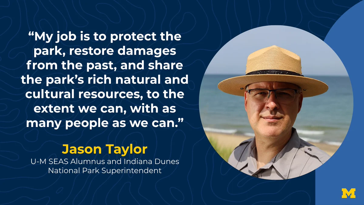 “My job is to protect the park, restore damages from the past, and share the park’s rich natural and cultural resources, to the extent we can, with as many people as we can.” Jason Taylor, U-M SEAS Alumnus and Indiana Dunes National Park Superintendent