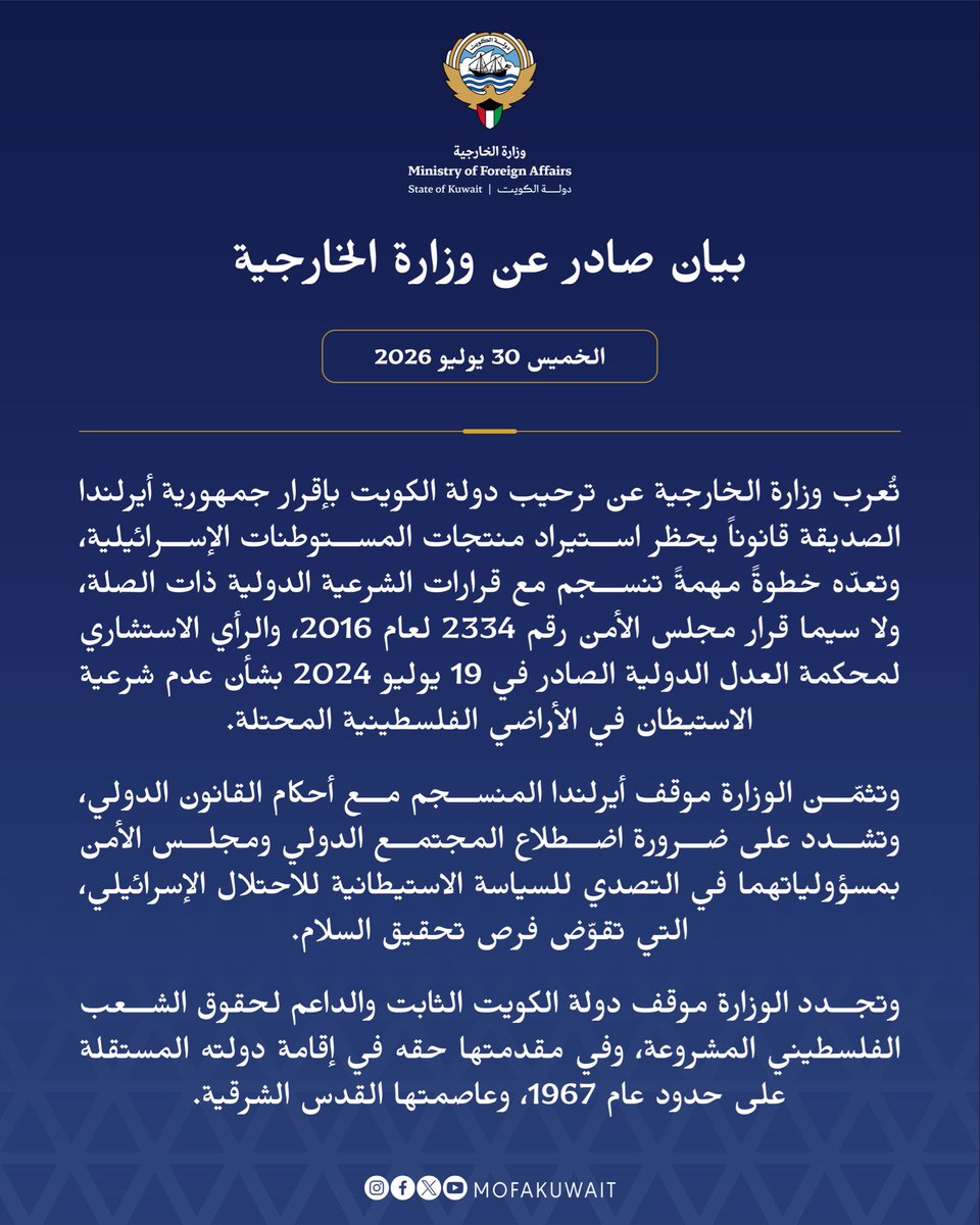 MOFAKuwait's tweet photo. بيان صادر عن وزارة الخارجية
الخميس 30 يوليو 2026

تُعرب وزارة الخارجية عن ترحيب دولة الكويت بإقرار جمهورية أيرلندا الصديقة قانوناً يحظر استيراد منتجات المستوطنات الإسرائيلية، وتعدّه خطوةً مهمةً تنسجم مع قرارات الشرعية الدولية ذات الصلة، ولا سيما قرار مجلس الأمن رقم 2334 لعام 2016، والرأي الاستشاري لمحكمة العدل الدولية الصادر في 19 يوليو 2024 بشأن عدم شرعية الاستيطان في الأراضي الفلسطينية المحتلة.

وتثمّن الوزارة موقف أيرلندا المنسجم مع أحكام القانون الدولي، وتشدد على ضرورة اضطلاع المجتمع الدولي ومجلس الأمن بمسؤولياتهما في التصدي للسياسة الاستيطانية للاحتلال الإسرائيلي، التي تقوّض فرص تحقيق السلام.

وتجدد الوزارة موقف دولة الكويت الثابت والداعم لحقوق الشعب الفلسطيني المشروعة، وفي مقدمتها حقه في إقامة دولته المستقلة على حدود عام 1967، وعاصمتها القدس الشرقية.