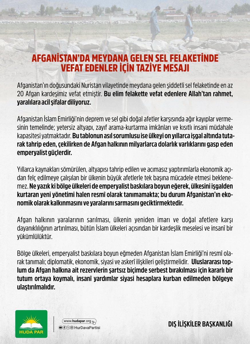 HurDavaPartisi's tweet photo. AFGANİSTAN’DA MEYDANA GELEN SEL FELAKETİNDE VEFAT EDENLER İÇİN TAZİYE MESAJI

Afganistan’ın doğusundaki Nuristan vilayetinde meydana gelen şiddetli sel felaketinde en az 20 Afgan kardeşimiz hayatını kaybetmiştir. Bu elim felakette vefat edenlere Allah’tan rahmet, yaralılara acil şifalar diliyoruz.

Afganistan İslam Emirliği’nin deprem ve sel gibi doğal afetler karşısında ağır kayıplar vermesinin temelinde; yetersiz altyapı, zayıf arama-kurtarma imkânları ve kısıtlı insani müdahale kapasitesi yatmaktadır. Bu tablonun asıl sorumlusu ise ülkeyi on yıllarca işgal altında tutarak tahrip eden, çekilirken de Afgan halkının milyarlarca dolarlık varlıklarını gasp eden emperyalist güçlerdir.

Yıllarca kaynakları sömürülen, altyapısı tahrip edilen ve acımasız yaptırımlarla ekonomik açıdan felç edilmeye çalışılan bir ülkenin büyük afetlerle tek başına mücadele etmesi beklenemez. Ne yazık ki bölge ülkeleri de emperyalist baskılara boyun eğerek, ülkesini işgalden kurtaran yeni yönetimi halen resmî olarak tanımamakta; bu durum Afganistan’ın ekonomik olarak kalkınmasını ve yaralarını sarmasını geciktirmektedir.

Afgan halkının yaralarının sarılması, ülkenin yeniden imarı ve doğal afetlere karşı dayanıklılığının artırılması, bütün İslam ülkeleri açısından bir kardeşlik meselesi ve insanî bir yükümlülüktür.

Bölge ülkeleri, emperyalist baskılara boyun eğmeden Afganistan İslam Emirliği’ni resmî olarak tanımalı; diplomatik, ekonomik, siyasi ve askerî ilişkileri geliştirmelidir.

Uluslararası toplum da Afgan halkına ait rezervlerin şartsız biçimde serbest bırakılması için kararlı bir tutum ortaya koymalı, insanî yardımlar siyasi hesaplara kurban edilmeden bölgeye ulaştırılmalıdır.
