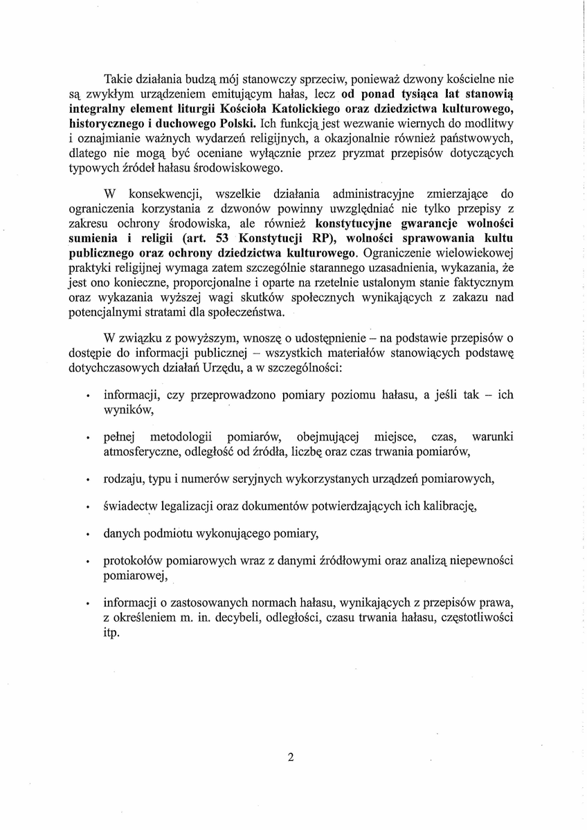 GrzegorzBraun_'s tweet photo. PROTEST

przeciwko działaniom zmierzającym do ograniczenia lub uciszenia dzwonów Parafii Rzymskokatolickiej pw. Świętej Trójcy w Bydgoszczy przy ul. Świętej Trójcy 26

oraz

WNIOSEK

o udostępnienie pełnej dokumentacji źródłowej w sprawie rzekomej uciążliwości hałasowej

Szanowni Państwo,

Z najwyższym niepokojem przyjąłem treść pisma Wydziału Ochrony Środowiska Urzędu Miasta Bydgoszczy z dnia 20 lipca 2026 r. (znak: WOŚ-I.6251.30.2026.IB), skierowanego do Księdza Proboszcza Janusza Tomczaka, Proboszcza Parafii Rzymskokatolickiej Świętej Trójcy w Bydgoszczy. Z jego treści wynika, że w następstwie anonimowego zgłoszenia przekazanego przez Główny Inspektorat Ochrony Środowiska, Urząd rozważa podjęcie działań mogących prowadzić do ograniczenia tradycyjnego bicia dzwonów kościelnych.

Takie działania budzą mój stanowczy sprzeciw, ponieważ dzwony kościelne nie są zwykłym urządzeniem emitującym hałas, lecz od ponad tysiąca lat stanowią integralny element liturgii Kościoła Katolickiego oraz dziedzictwa kulturowego, historycznego i duchowego Polski. Ich funkcją jest wezwanie wiernych do modlitwy i oznajmianie ważnych wydarzeń religijnych, a okazjonalnie również państwowych, dlatego nie mogą być oceniane wyłącznie przez pryzmat przepisów dotyczących typowych źródeł hałasu środowiskowego.

W konsekwencji, wszelkie działania administracyjne zmierzające do ograniczenia korzystania z dzwonów powinny uwzględniać nie tylko przepisy z zakresu ochrony środowiska, ale również konstytucyjne gwarancje wolności sumienia i religii (art. 53 Konstytucji RP), wolności sprawowania kultu publicznego oraz ochrony dziedzictwa kulturowego. Ograniczenie wielowiekowej praktyki religijnej wymaga zatem szczególnie starannego uzasadnienia, wykazania, że jest ono konieczne, proporcjonalne i oparte na rzetelnie ustalonym stanie faktycznym oraz wykazania wyższej wagi skutków społecznych wynikających z zakazu nad potencjalnymi stratami dla społeczeństwa.

W związku z powyższym, wnoszę o udostępnienie – na podstawie przepisów o dostępie do informacji publicznej – wszystkich materiałów stanowiących podstawę dotychczasowych działań Urzędu, a w szczególności:

• informacji, czy przeprowadzono pomiary poziomu hałasu, a jeśli tak – ich wyników,

• pełnej metodologii pomiarów, obejmującej miejsce, czas, warunki atmosferyczne, odległość od źródła, liczbę oraz czas trwania pomiarów,

• rodzaju, typu i numerów seryjnych wykorzystanych urządzeń pomiarowych,

• świadectw legalizacji oraz dokumentów potwierdzających ich kalibrację,

• danych podmiotu wykonującego pomiary,

• protokołów pomiarowych wraz z danymi źródłowymi oraz analizą niepewności pomiarowej,

• informacji o zastosowanych normach hałasu, wynikających z przepisów prawa, z określeniem m. in. decybeli, odległości, czasu trwania hałasu, częstotliwości itp.

Jeżeli pomiary nie zostały jeszcze wykonane, proszę o jednoznaczne potwierdzenie tej okoliczności oraz wskazanie, jakie konkretne materiały stanowią obecnie podstawę podejmowanych przez Urząd działań.

Do czasu przedstawienia takich danych, wszelkie zarzuty o przekroczenie dopuszczalnych poziomów hałasu pozostają nieweryfikowalne i nie mogą stanowić wystarczającej podstawy do wywierania nacisku na Parafię ani do zapowiadania ewentualnych działań administracyjnych.

Jednocześnie zwracam uwagę na konieczność zachowania zasady równego traktowania wszystkich źródeł oddziaływań w przestrzeni publicznej, nie wyłączając np. promieniowania GSM. Jeżeli organy administracji uznają, że dźwięk dzwonów kościelnych wymaga szczegółowej oceny pod kątem przepisów o ochronie środowiska, analogiczne kryteria powinny być stosowane wobec innych źródeł oddziaływania. W przeciwnym razie może powstać uzasadnione wrażenie nierównego stosowania prawa.

Zwracam również uwagę, że na terenie miasta występują znacznie poważniejsze i stale występujące źródła hałasu, w tym np. ruch na ul. Fordońskiej, gdzie poziomy dźwięku bywają długotrwałe i znacząco wyższe od poziomów przypisywanych biciu dzwonów. Trudno zatem zaakceptować sytuację, w której przedmiotem szczególnej interwencji administracyjnej staje się przede wszystkim wielowiekowa praktyka religijna.

W mojej ocenie, podejmowanie działań zmierzających do ograniczenia tradycyjnego bicia dzwonów, bez wykazania rzeczywistej konieczności i bez oparcia ich na rzetelnych dowodach, może prowadzić do nieproporcjonalnej ingerencji w wykonywanie kultu religijnego oraz w ochronę polskiego dziedzictwa kulturowego, szczególnie w świetle pojawiających się coraz częściej informacji o wielu innych miejscach w Polsce, gdzie podejmowane są urzędowe próby wywierania podobnej presji na księży proboszczów.

W tym miejscu pragnę zaznaczyć, że państwo prawa nie powinno dopuszczać do uruchamiania aparatu państwowego i procesów administracyjnych, w tym skarbowych, na podstawie anonimowych doniesień, ponieważ pielęgnuje to haniebną praktykę donosicielstwa i osłabia możliwości obrony strony zaatakowanej poprzez wyłączenie z postępowania strony atakującej, wraz z jej faktycznymi stratami i motywami. Reagowanie na anonimy powinno być zastrzeżone wyłącznie do sytuacji powstrzymania dziejącego się zła, opisanego jako przestępstwo w Kodeksie Karnym.

Domagam się zatem:

1. Odstąpienia od wszelkich działań zmierzających do ograniczenia tradycyjnego bicia dzwonów Parafii Świętej Trójcy w Bydgoszczy i w innych miejscach do czasu pełnego wyjaśnienia sprawy,

2. Udostępnienia kompletnej dokumentacji wskazanej powyżej,

3. Potwierdzenia, że ewentualne dalsze działania będą prowadzone z poszanowaniem konstytucyjnej wolności religii, zasady proporcjonalności oraz szczególnego charakteru dzwonów kościelnych jako elementu kultu religijnego i dziedzictwa kulturowego.

Oczekuję odpowiedzi odpowiadającej wadze sprawy oraz standardom działania organów administracji publicznej.

Z poważaniem,
Grzegorz Braun
Polski Poseł do Parlamentu Europejskiego

Otrzymują do wiadomości:
– Prezydent Rzeczypospolitej Polskiej
– Prymas Polski
– Minister Spraw Wewnętrznych i Administracji