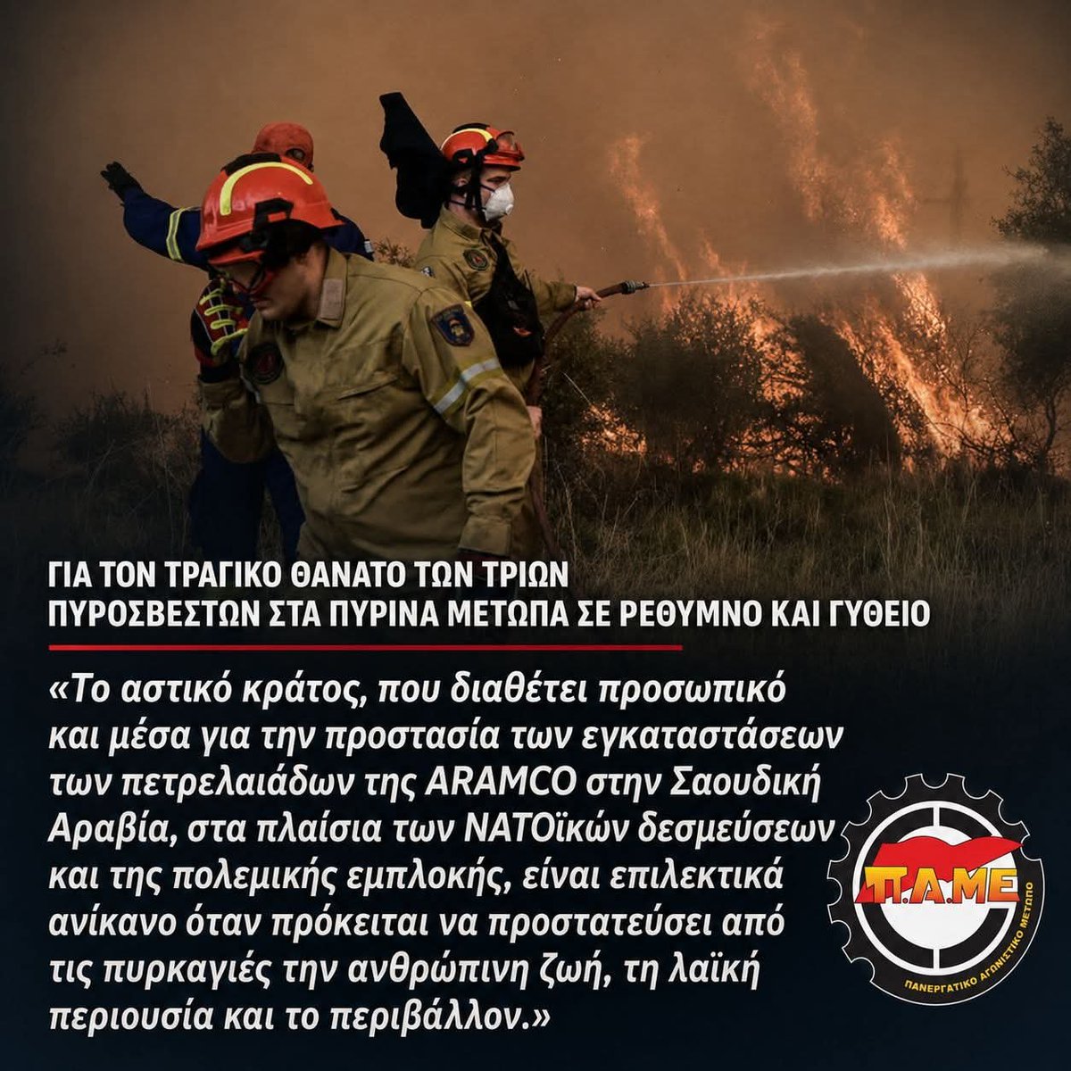 PAMEhellas's tweet photo. 📌Για τον τραγικό θάνατο των τριών πυροσβεστών στα πύρινα μέτωπα σε Ρέθυμνο και Γύθειο

🔴Το ΠΑΜΕ εκφράζει τη βαθιά του θλίψη και τα ειλικρινή του συλλυπητήρια στις οικογένειες και στους συναδέλφους των τριών πυροσβεστών που έχασαν τη ζωή τους στα πύρινα μέτωπα του Ρεθύμνου και του Γυθείου. Ευχόμαστε ταχεία ανάρρωση στους πυροσβέστες που τραυματίστηκαν κατά τη διάρκεια των επιχειρήσεων κατάσβεσης.

🟥Μέσα σε μία μόνο ημέρα έχασαν τη ζωή τους ένας 25χρονος εποχικός πυροσβέστης, ένας 58χρονος πυροσβέστης πενταετούς υποχρέωσης και ένας αξιωματικός της Πυροσβεστικής. Η τραγική αυτή πραγματικότητα αναδεικνύει τους μεγάλους κινδύνους με τους οποίους βρίσκονται καθημερινά αντιμέτωποι οι πυροσβέστες, κινδύνους που οξύνονται ακόμη περισσότερο από την εντατικοποίηση, τις αλλεπάλληλες επιφυλακές και τις ατελείωτες ώρες στο μέτωπο, την πολυδιάσπαση των εργασιακών σχέσεων, τις ελλείψεις σε μόνιμο προσωπικό, σύγχρονα μέσα και υποδομές.

🔴Το αστικό κράτος, που διαθέτει προσωπικό και μέσα για την προστασία των εγκαταστάσεων των πετρελαιάδων της ARAMCO στην Σαουδική Αραβία, στα πλαίσια των ΝΑΤΟϊκών δεσμεύσεων και της πολεμικής εμπλοκής, είναι επιλεκτικά ανίκανο όταν πρόκειται να προστατεύσει από τις πυρκαγιές την ανθρώπινη ζωή, τη λαϊκή περιουσία και το περιβάλλον.

🟥Οι πυροσβέστες δεν πηγαίνουν στη δουλειά για να ανακηρυχθούν μετά τον θάνατό τους «ήρωες». Πηγαίνουν για να προστατεύσουν ανθρώπινες ζωές, δάση και λαϊκές περιουσίες και πρέπει να επιστρέφουν ασφαλείς στις οικογένειες τους. Η κυβέρνηση και το αρμόδιο υπουργείο να δώσουν συγκεκριμένες απαντήσεις. Να διερευνηθούν άμεσα και σε βάθος όλες οι αιτίες και οι συνθήκες κάτω από τις οποίες έχασαν τη ζωή τους οι τρεις πυροσβέστες.

🔴Το ΠΑΜΕ εκφράζει την αλληλεγγύη του σε όλους τους πυροσβέστες που  δίνουν τη μάχη για την προστασία της ανθρώπινης ζωής και του δασικού πλούτου της χώρας κάτω από εξαιρετικά δύσκολες και επικίνδυνες συνθήκες. Συνθήκες που δεν καθορίζονται μόνο από τη φύση και την ένταση των συμβάντων, αλλά επιβαρύνονται δραματικά από τις διαχρονικές αντιλαϊκές πολιτικές όλων των κυβερνήσεων στον τομέα της πυροπροστασίας, που μετρά την προστασία της ανθρώπινης ζωής, της λαϊκής περιουσίας και του περιβάλλοντος με τη λογική του «κόστους – οφέλους».

 🟥Τα συνδικάτα και οι εργαζόμενοι είμαστε σταθερά στο πλευρό τους, στηρίζοντας τον αγώνα τους για σύγχρονες και ασφαλείς συνθήκες εργασίας και ολοκληρωμένο σχεδιασμό πρόληψης, δασοπροστασίας και πυρόσβεσης.
#ρεθυμνο #γυθειο