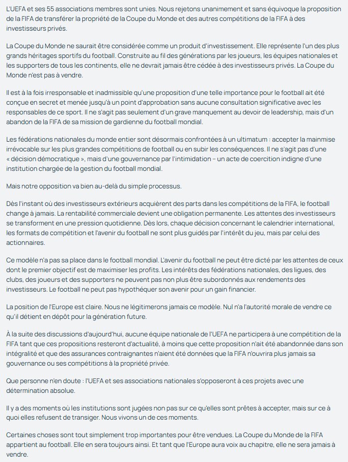 InfosFrancaises's tweet photo. ⚽ ALERTE - Coup de tonnerre dans le foot mondial. Les 55 membres de l'UEFA, dont la France, ont décidé, à l'unanimité lors d'une réunion de crise, qu'ils ne participeront pas au prochain Mondial de football, face au projet de vente de parts de la Coupe du monde à des investisseurs privés porté par Gianni Infantino, président de la FIFA.

"L'UEFA et ses associations nationales ne participeront pas aux compétitions de la FIFA".

"La Coupe du monde ne peut pas être traitée comme un produit d’investissement. Elle constitue l’un des plus grands héritages du football. Elle a été construite au fil des générations par les joueurs, les équipes nationales et les supporters de tous les continents. Aucune partie de cet héritage ne devrait jamais être cédée à des investisseurs privés. La Coupe du monde n’est pas à vendre", martèle l’UEFA.

"Les associations nationales du monde entier sont désormais confrontées à un ultimatum : accepter la prise de contrôle irréversible des plus grandes compétitions du football ou en subir les conséquences", lance l’UEFA à l’adresse des autres institutions régionales. (communiqué)
