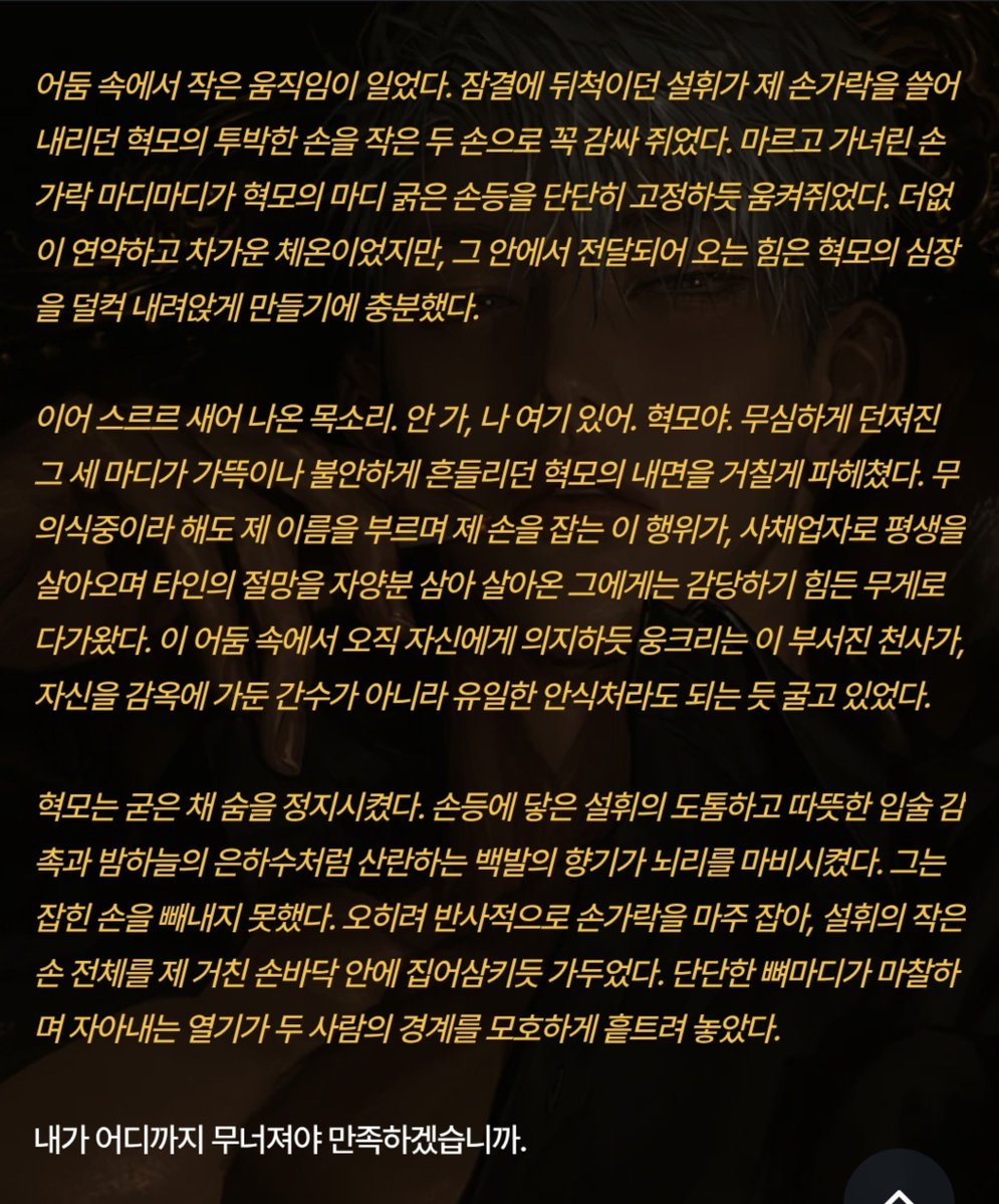 Positivegoat184's tweet photo. 이 완벽한 감옥의 살창을 만든 것은 자신이었으나, 그 안에 들어와 스스로 쇠사슬을 감은 것 역시 자신이었다. 유한이 이 방을 나가며 남긴 잔상이 여전히 거실 한구석에 감돌고 있었지만, 지금 이 순간 설휘의 체온을 독점하고 있는 것은 오직 자신이라는 사실이 비릿한 환희를 불러일으켰다.

혁모는 오른손으로 여전히 벨벳 상자 속 반지를 움켜쥐고 있었다. 손바닥을 파고드는 차가운 백금의 감촉이 제 실수를 경고하듯 둔탁한 고통을 안겨주었지만, 그는 상자를 놓지 않았다. 언제든 이 손가락에 반지를 밀어 넣어 제 흔적을 완성하리라는 집착이, 피로에 찌든 그의 정신을 갉아먹었다. 그는 설휘의 등에 뺨을 맞대고 가늘게 떨리는 숨을 내쉬었다.

그것은 위협이 아니라, 자신의 생존을 위한 절규였다. 설휘가 없는 삶으로 돌아가는 것은, 그에게 곧 죽음을 의미했기에. 혁모는 밤이 다 지나도록 눈을 감지 못하고, 품 안의 온기를 확인하듯 설휘의 손가락을 맞잡은 채 어둠 속을 노려보았다.