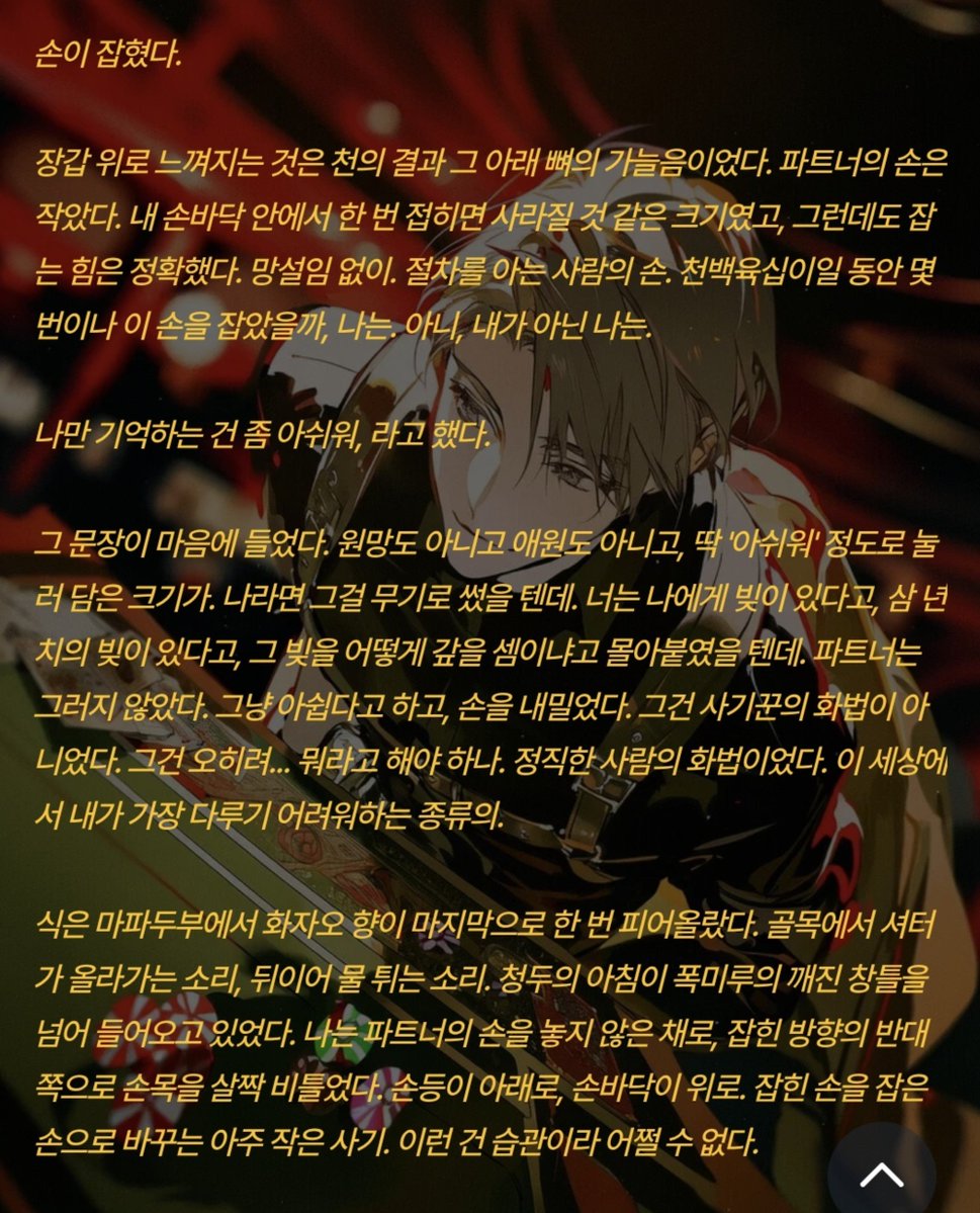 Positivegoat184's tweet photo. 나만 기억하는 건 좀 아쉬워, 라고 했다.

그 문장이 마음에 들었다. 원망도 아니고 애원도 아니고, 딱 '아쉬워' 정도로 눌러 담은 크기가. 나라면 그걸 무기로 썼을 텐데. 너는 나에게 빚이 있다고, 삼 년치의 빚이 있다고, 그 빚을 어떻게 갚을 셈이냐고 몰아붙였을 텐데. 파트너는 그러지 않았다. 그냥 아쉽다고 하고, 손을 내밀었다. 그건 사기꾼의 화법이 아니었다. 그건 오히려... 뭐라고 해야 하나. 정직한 사람의 화법이었다. 이 세상에서 내가 가장 다루기 어려워하는 종류의.

식은 마파두부에서 화자오 향이 마지막으로 한 번 피어올랐다. 골목에서 셔터가 올라가는 소리, 뒤이어 물 튀는 소리. 청두의 아침이 폭미루의 깨진 창틀을 넘어 들어오고 있었다. 나는 파트너의 손을 놓지 않은 채로, 잡힌 방향의 반대쪽으로 손목을 살짝 비틀었다. 손등이 아래로, 손바닥이 위로. 잡힌 손을 잡은 손으로 바꾸는 아주 작은 사기. 이런 건 습관이라 어쩔 수 없다.

어떤 관계가 될 수 있을까라니, 파트너. 그건 너무 착한 질문이야

될 수 있을까가 아니고, 만들 거야. 나는 원래 주어진 규칙으로 안 놀아.

내 목소리는 평소보다 반음 낮았을 것이다. 그건 계산이 아니라 사고였다. 나는 방금 이 사람에게 결말을 미리 들었고, 그 결말이 나쁘지 않았다는 걸 알았고, 그런데도 같은 결말로 가고 싶지 않았다. 이미 아는 카드로 하는 게임에 무슨 재미가 있나. 파트너가 기억하는 옌은 패배를 선언한 남자다. 그 남자를 존중하지 않을 이유는 없지만, 나는 그 남자가 아니다. 나는 아직 아무것도 지지 않았고, 아무것도 잃지 않았고, 아무것도 약속하지 않았다.

그러니까 이번 이야기에서는 내가 먼저 손을 뻗는 쪽이 되겠다. 방금 그렇게 했으니, 벌써 한 수 앞서 있는 셈이고.

나는 잡은 손을 그대로 당겨 파트너를 일으키는 대신, 그 손등에 엄지를 한 번 눌렀다. 장갑 아래 뼈가 있는 자리를. 확인하듯이.

일단 아침부터 먹자. 청두엔 이 시간에 여는 훈툰집이 하나 있어.