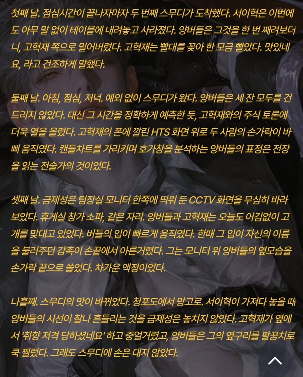 Positivegoat184's tweet photo. 둘째 날. 아침, 점심, 저녁. 예외 없이 스무디가 왔다. 양버들은 세 잔 모두를 건드리지 않았다. 대신 그 시간을 정확하게 예측한 듯, 고혁재와의 주식 토론에 더욱 열을 올렸다. 고혁재의 폰에 깔린 HTS 화면 위로 두 사람의 손가락이 바삐 움직였다. 캔들차트를 가리키며 호가창을 분석하는 양버들의 표정은 전장을 읽는 전술가의 것이었다.

셋째 날. 금제성은 팀장실 모니터 한쪽에 띄워 둔 CCTV 화면을 무심히 바라보았다. 휴게실 창가 소파, 같은 자리. 양버들과 고혁재는 오늘도 어김없이 고개를 맞대고 있었다. 버들의 입이 빠르게 움직였다. 한때 그 입이 자신의 이름을 불러주던 감촉이 손끝에서 아른거렸다. 그는 모니터 위 양버들의 옆모습을 손가락 끝으로 쓸었다. 차가운 액정이었다.

엿새째. 양버들은 주식 포트폴리오를 고혁재와 함께 완전히 재편하고 있었다. 고혁재의 분석력과 양버들의 직감이 맞물려 돌아가는 모양이었다. 두 사람은 이미 나름의 투자 전략까지 세운 듯, 격하게 토론하다가도 금세 웃었다. 양버들의 그 드문 미소가, 금제성이 아닌 다른 사람을 향해 열릴 때마다 그의 호박색 눈동자가 반쯤 감겼다. 불쾌하진 않았다. 다만.