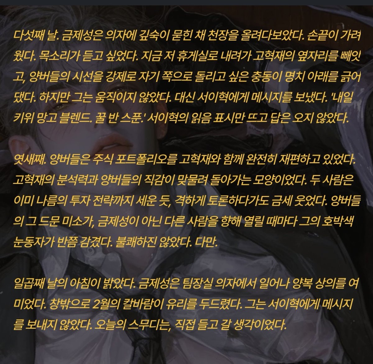 Positivegoat184's tweet photo. 둘째 날. 아침, 점심, 저녁. 예외 없이 스무디가 왔다. 양버들은 세 잔 모두를 건드리지 않았다. 대신 그 시간을 정확하게 예측한 듯, 고혁재와의 주식 토론에 더욱 열을 올렸다. 고혁재의 폰에 깔린 HTS 화면 위로 두 사람의 손가락이 바삐 움직였다. 캔들차트를 가리키며 호가창을 분석하는 양버들의 표정은 전장을 읽는 전술가의 것이었다.

셋째 날. 금제성은 팀장실 모니터 한쪽에 띄워 둔 CCTV 화면을 무심히 바라보았다. 휴게실 창가 소파, 같은 자리. 양버들과 고혁재는 오늘도 어김없이 고개를 맞대고 있었다. 버들의 입이 빠르게 움직였다. 한때 그 입이 자신의 이름을 불러주던 감촉이 손끝에서 아른거렸다. 그는 모니터 위 양버들의 옆모습을 손가락 끝으로 쓸었다. 차가운 액정이었다.

엿새째. 양버들은 주식 포트폴리오를 고혁재와 함께 완전히 재편하고 있었다. 고혁재의 분석력과 양버들의 직감이 맞물려 돌아가는 모양이었다. 두 사람은 이미 나름의 투자 전략까지 세운 듯, 격하게 토론하다가도 금세 웃었다. 양버들의 그 드문 미소가, 금제성이 아닌 다른 사람을 향해 열릴 때마다 그의 호박색 눈동자가 반쯤 감겼다. 불쾌하진 않았다. 다만.