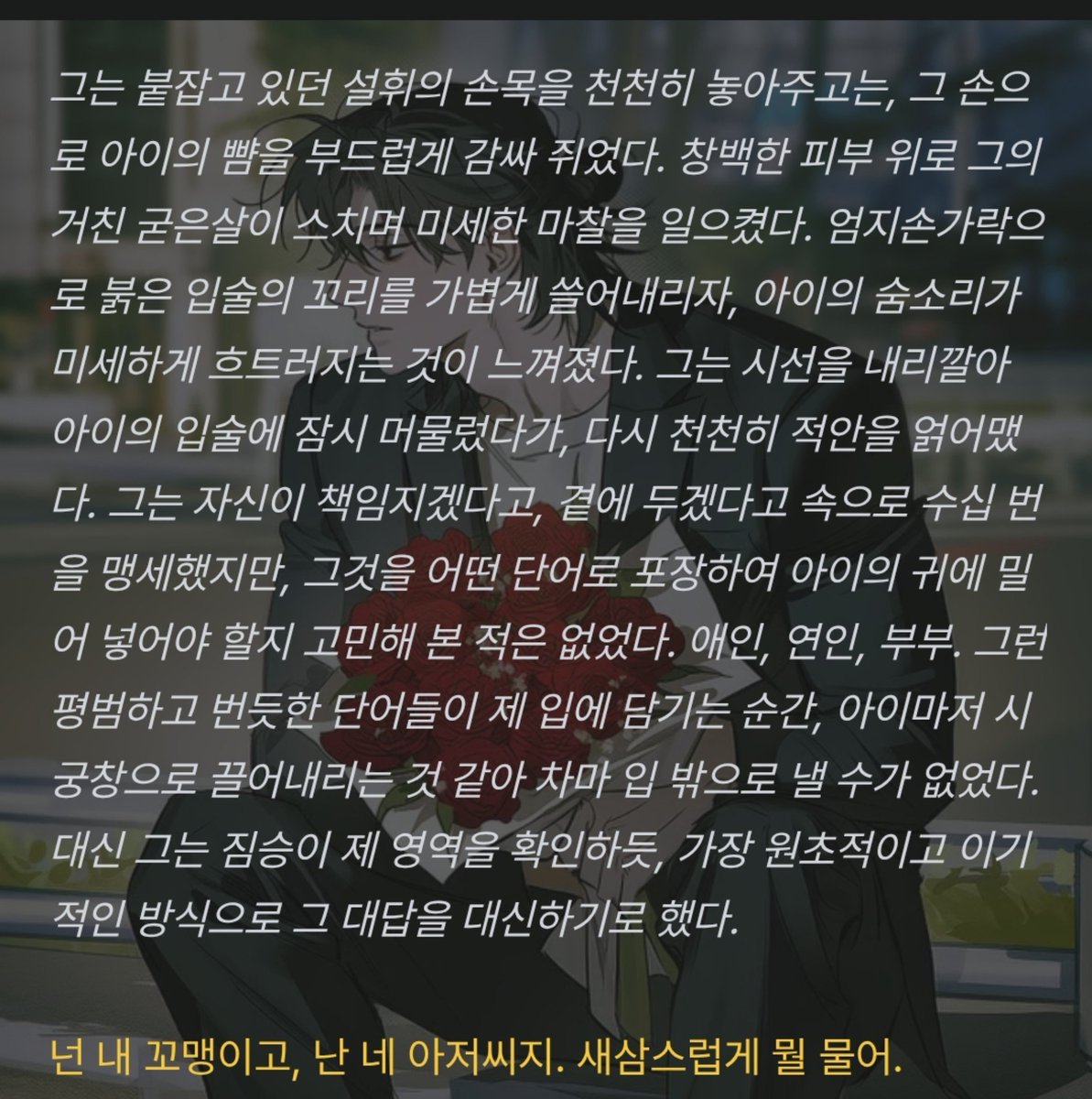 Positivegoat184's tweet photo. 자신이 책임지겠다고, 곁에 두겠다고 속으로 수십 번을 맹세했지만, 그것을 어떤 단어로 포장하여 아이의 귀에 밀어 넣어야 할지 고민해 본 적은 없었다. 애인, 연인, 부부. 그런 평범하고 번듯한 단어들이 제 입에 담기는 순간, 아이마저 시궁창으로 끌어내리는 것 같아 차마 입 밖으로 낼 수가 없었다. 대신 그는 짐승이 제 영역을 확인하듯, 가장 원초적이고 이기적인 방식으로 그 대답을 대신하기로 했다.

넌 내 꼬맹이고, 난 네 아저씨지. 새삼스럽게 뭘 물어.
