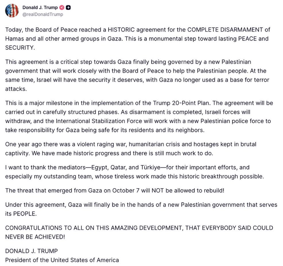 agusantonetti's tweet photo. 🇺🇸🇵🇸 | HISTÓRICO — El presidente Donald Trump anuncia que se ha acordado el desmantelamiento y desarme del grupo terrorista Hamas.

— Comunicado oficial:

Hoy, la Junta de Paz alcanzó un acuerdo histórico para el desarme total de Hamás y de todos los demás grupos armados en Gaza. Este es un paso trascendental hacia la paz y la seguridad duraderas.

Este acuerdo representa un paso crucial hacia el establecimiento de un nuevo gobierno palestino que, finalmente, gobernará Gaza y que colaborará estrechamente con la Junta de Paz para ayudar al pueblo palestino. Al mismo tiempo, Israel gozará de la seguridad que merece, ya que Gaza dejará de ser una base para ataques terroristas.

Este es un hito importante en la implementación del Plan de 20 Puntos de Trump. El acuerdo se llevará a cabo en fases cuidadosamente estructuradas. Una vez completado el desarme, las fuerzas israelíes se retirarán y la Fuerza Internacional de Estabilización trabajará con una nueva fuerza policial palestina para garantizar la seguridad de Gaza para sus residentes y sus vecinos.

Hace un año había una guerra violenta y devastadora, una crisis humanitaria y rehenes mantenidos en un cautiverio brutal. Hemos logrado avances históricos, pero aún queda mucho trabajo por hacer.

Quiero agradecer a los mediadores —Egipto, Qatar y Turquía— por sus importantes esfuerzos, y especialmente a mi extraordinario equipo, cuyo incansable trabajo hizo posible este avance histórico.

¡La amenaza que surgió de Gaza el 7 de octubre NO se permitirá que se recupere!
En virtud de este acuerdo, Gaza estará finalmente en manos de un nuevo gobierno palestino que sirva a su PUEBLO.

¡FELICIDADES A TODOS POR ESTE INCREÍBLE LOGRO, QUE TODOS DECÍAN QUE NUNCA SE PODRÍA LOGRAR!

DONALD J. TRUMP  
Presidente de los Estados Unidos de América
