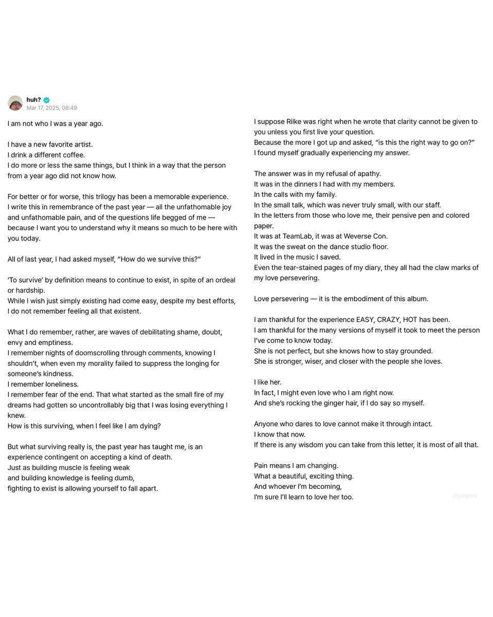 yunjinrs's tweet photo. when sophia of katseye texted yunjin asking how le sserafim did it through their hate train & she replied with: 

“honestly, there’s no way around it other than just like you kinda grow numb to it.” 

— these words mirror her weverse letter from march 17, 2025. a year after it all started. in her letter she asked herself multiple times “how do we survive this?” and tried to define the meaning of “to survive”. she highlighted how she didn’t “remember feeling all that existent” when she wished simply existing would have been easy, how she felt like she was “dying” and how the past year taught her “surviving is an experience contingent on accepting a kind of death”.   

however, after all that happened, her personal answer to it was her “refusal of apathy” and her “love persevering”. it was her own fight to exist to allow herself to fall apart— just like she mentioned in her ‘paint your colors’ speech talking about ‘the red helicopter’: “you have to be able to bend in order to not break.” 

the girls grew numb to all the hate; but never to the pain that came with it. they learnt perseverance and how to accept the pain. pain made them change. pain made them grow. pain made them become a person they can be proud of and even love - this genuinely shows how truly strong le sserafim really is.