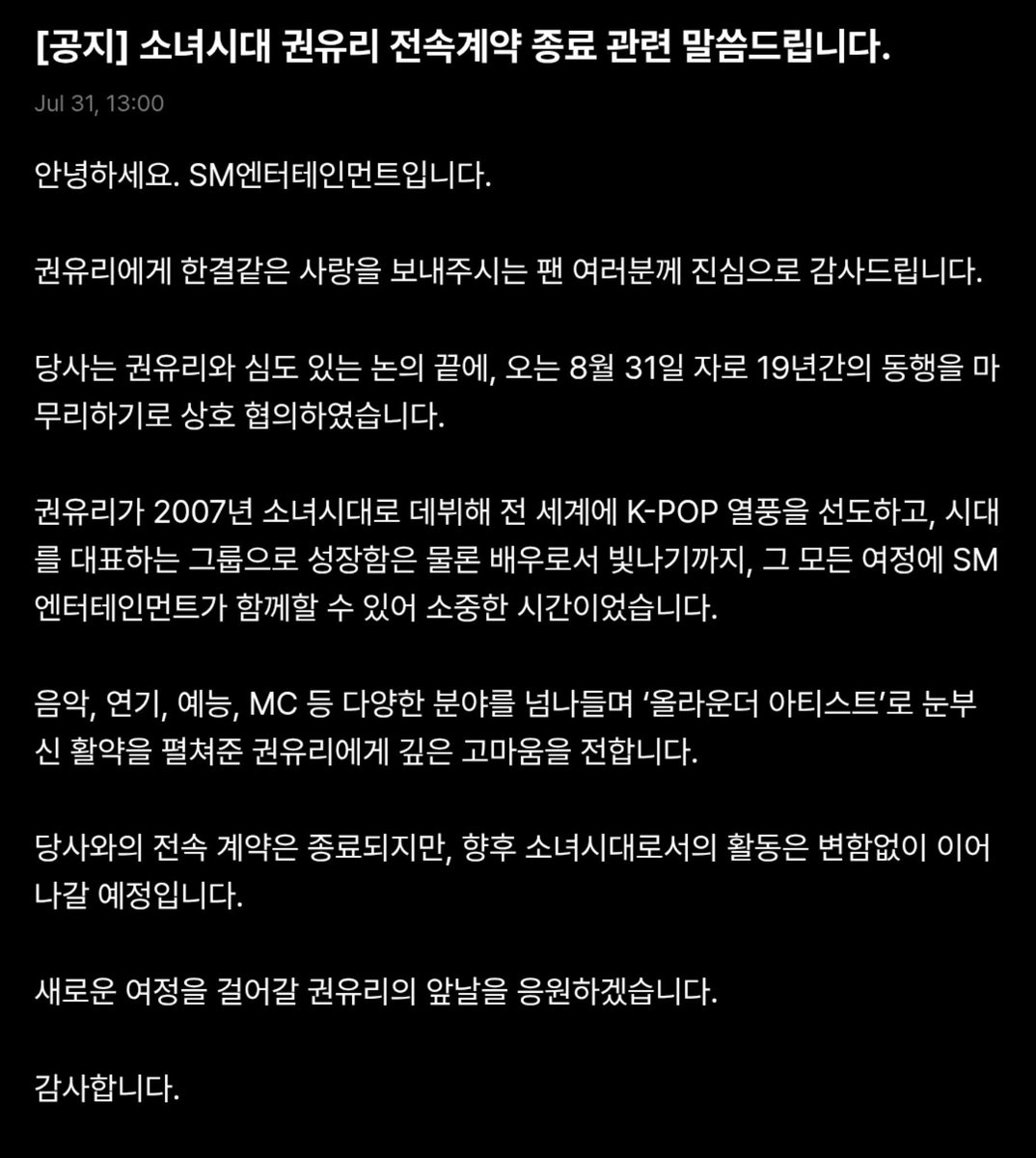 vivo_0805's tweet photo. [TRANS] Announcement regarding Girls' Generation Kwon Yuri Contract Expiration 

Hello, this is SM Entertainment.

We sincerely thank all the fans who have consistently shown their love and support for Kwon Yuri.

After extensive and thoughtful discussions with Kwon Yuri, we have mutually agreed to conclude our 19-year journey together as of August 31.

Since her debut as a member of Girls' Generation in 2007, Kwon Yuri has helped lead the global KPop wave and grown into a representative artist of her generation. It has been an honor and a privilege for SM Entertainment to accompany her throughout that remarkable journey, including her successful career as an actress.

We would like to express our deepest gratitude to Kwon Yuri for her outstanding achievements as an all around artist excelling across music, acting, variety shows, and hosting.

Although the exclusive contract has come to an end, Yuri's activity as Girls' Generation will continue as before without any changes.

We wholeheartedly support Kwon Yuri as she embarks on this new chapter of her career.

Thank you.