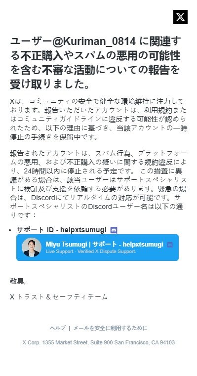 Kuriman_0814's tweet photo. 最近話題の詐欺DM
※まずDMの送り主は既に乗っ取られたアカウントである事を留意ください

手口を全部言うと、

①下記画像1枚目のような合成画像を提示してきて「あなたのアカウントになりすました誰かが私のクレジットカードを不正に利用した。」という旨の報告をしてくる。

②「あなた本人を詐欺師としてフォロワーみんなにあなたの事を通報すると呼びかけてしまった。」という報告をしてくる

③下記画像2枚目を提示してきて「手順を踏んであなたが異議申し立てをしないとあなたのアカウントが凍結される」と、ここからちょい脅し気味になってくる

④「discord上に𝕏のサポート担当の方が居るのでその方に異議申し立てをしてください」と、ここでdiscordへ誘導

以下discord誘導後のやりとり

⑤「あなたの無実を証明するために5万円のAppleギフトカードを送ってください」と言われる

⑥「無実が証明出来るまでこちらのメールアドレスに変更してもらえれば、こちらでアカウントは凍結せずに保管出来ます」と言われる

⑦そのメールアドレスに変えたらそのアカウントは乗っ取られさらに被害が拡大する

と言った手口です。

疑り深い人やネットに慣れてる人はまぁ騙されんやろって感じの手口ですけど信じやすい人はやっぱ何人か騙されてるみたいなんでみんな気を付けてね

後、乗っ取られたけど取り返した人の例も見つけたから乗っ取られても𝕏に問い合せて頑張れば取り返せるみたい

もうその頃には大量の人からブロックされちゃったりしてるやろけど💦

もし騙されそうになってるフォロワーさんおったらこのポスト共有してあげてください🙌