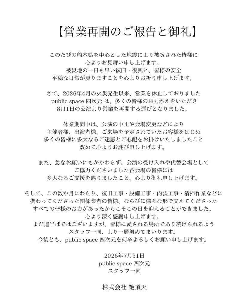 yojigen_fukuoka's tweet photo. 【営業再開のご報告と御礼】
このたびの熊本県を中心とした地震により被災された皆様に、心よりお見舞い申し上げます。
被災地の一日も早い復旧・復興と、皆様の安全、平穏な日常が戻りますことを心よりお祈り申し上げます。

さて、2026年4月の火災発生以来、長らく営業を休止しておりました public space 四次元 は、多くの皆様のお力添えをいただき、8月1日の公演より営業を再開する運びとなりました。

休業期間中は、公演の中止や会場変更などにより、主催者様、出演者様、ご来場を予定されていたお客様をはじめ、多くの皆様に多大なるご迷惑とご心配をお掛けいたしましたこと、改めて心よりお詫び申し上げます。

また、急なお願いにもかかわらず、公演の受け入れや代替会場としてご協力くださいました各会場の皆様には、多大なるご支援を賜りましたこと、心より御礼申し上げます。

そして、この数か月にわたり、復旧工事・設備工事・内装工事・清掃作業などに携わってくださった関係業者の皆様、ならびに様々な形で支えてくださったすべての皆様のお力があったからこそ、この日を迎えることができました。心より深く感謝申し上げます。

まだ道半ばではございますが、皆様に愛される場所であり続けられるよう、スタッフ一同、より一層努めてまいります。

今後とも、public space 四次元を何卒よろしくお願い申し上げます。

2026年7月31日

public space 四次元/株式会社 絶頂天
スタッフ一同