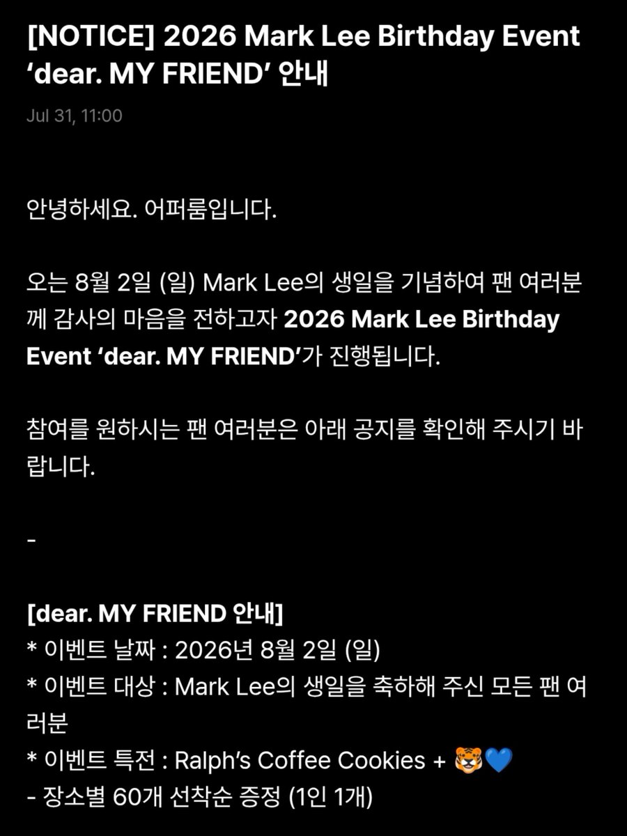 Marklee_base's tweet photo. 2026 Mark Lee Birthday Event 
‘dear. MY FRIEND’

Hello. This is Upper Room.

To celebrate Mark Lee’s birthday on Sunday, August 2nd, we will be holding the 2026 Mark Lee Birthday Event “dear. MY FRIEND.” to express our gratitude to all fans.

Guidelines :
* Event Date: Sunday, August 2, 2026
* Event Eligibility: All fans who celebrating Mark Lee’s birthday
* Event Gift: Ralph’s Coffee Cookies + 🐯💙
- 60 gifts available per venue on a first come, first serve basis ( 1 per person)

[dear. MY FRIEND venues (Seoul)]
• 16 venues
[dear. MY FRIEND venues (Busan)]
• 2 venues 

Although it's a small gift, we hope it helps make your day a little happier, and we sincerely thank all fans who always send warm love and support to Mark Lee.

Thank you.

#MarkLee #마크리