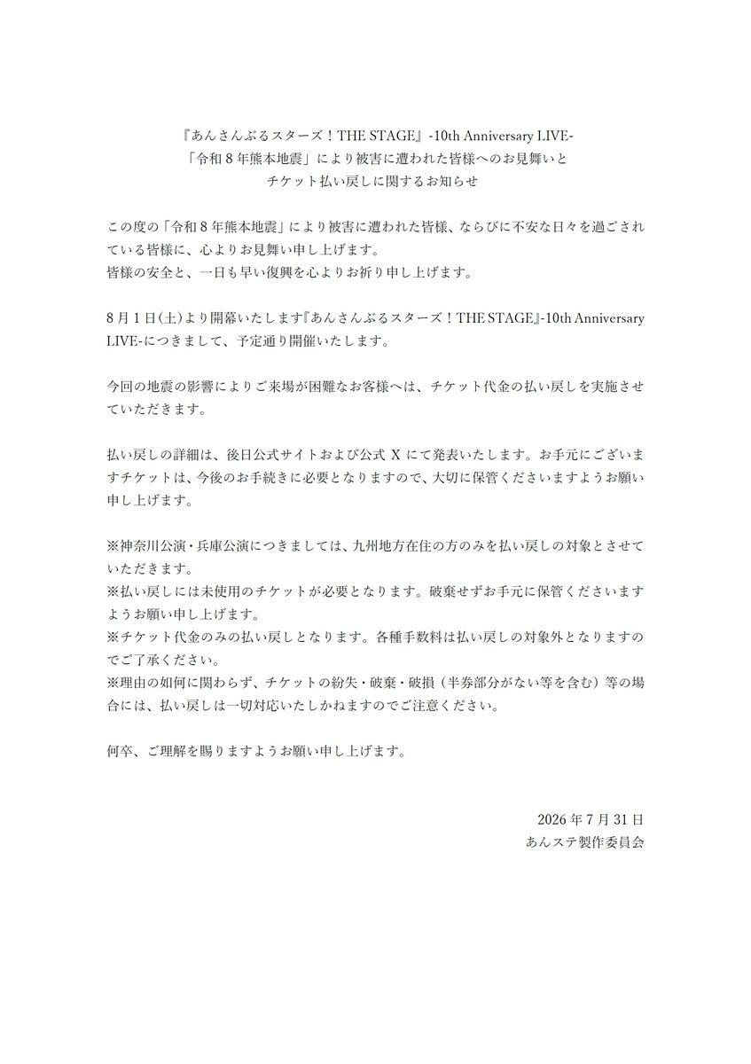 ensemble_stage's tweet photo. 【重要なお知らせ】
『あんさんぶるスターズ！THE STAGE』-10th Anniversary LIVE-
「令和8年熊本地震」により被害に遭われた皆様へのお見舞いとチケット払い戻しに関するお知らせ

この度の「令和8年熊本地震」により被害に遭われた皆様、ならびに不安な日々を過ごされている��様に、心よりお見舞い申し上げます。
8月1日(土)より開幕いたします『あんさんぶるスターズ！THE STAGE』-10th Anniversary LIVE-につきまして、予定通り開催いたします。
今回の地震の影響によりご来場が困難なお客様へは、チケット代金の払い戻しを実施させていただきます。

詳細は添付をご確認ください。

#あんステ