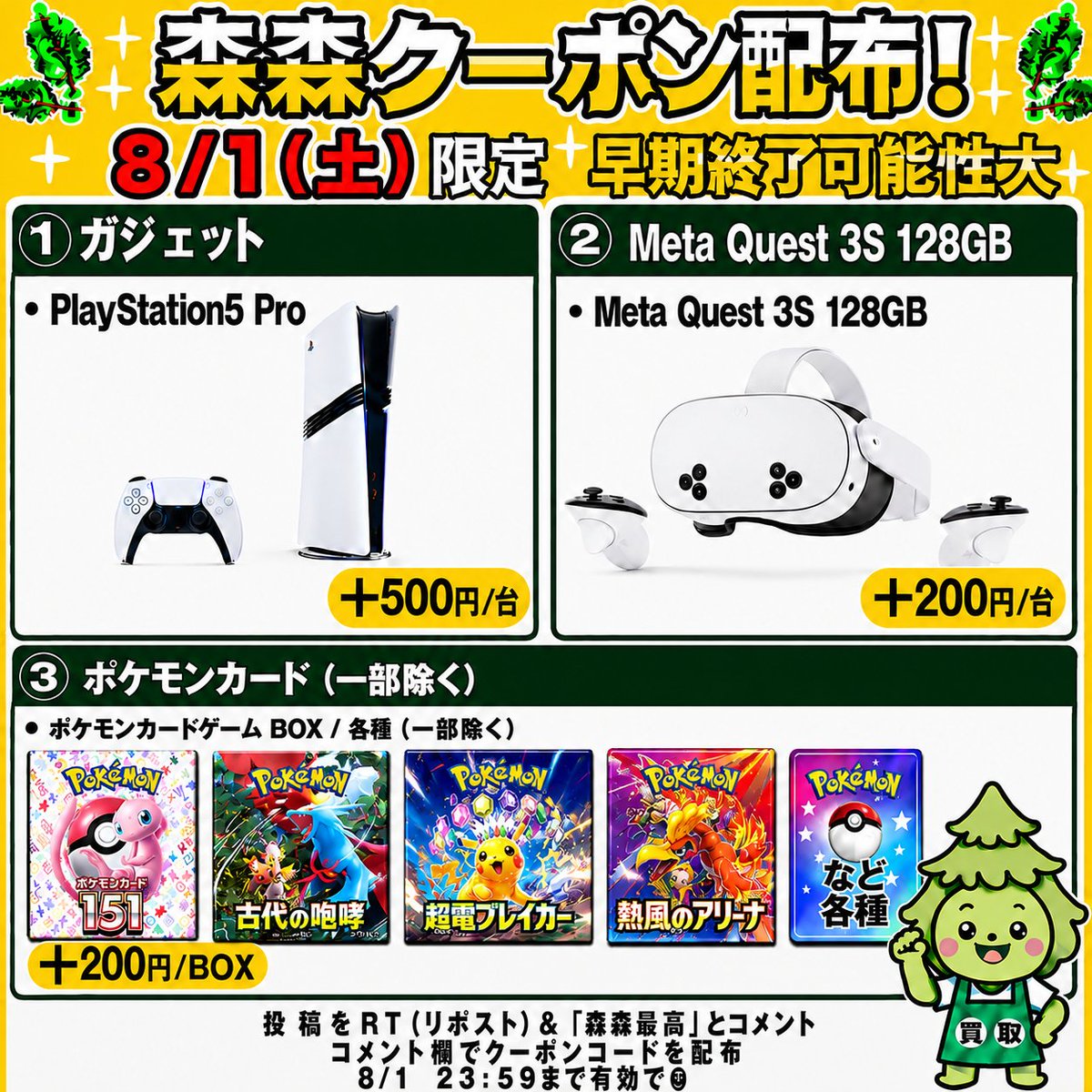 morimori_houjin's tweet photo. 🌳今回はゲーム機・ポケモンカード買取強化中‼️🏃
————————————
　　 【08/01(土)限定】 

🎮PlayStation5 Pro CFI-7100B01🎮
　　買取額 最大＋500円/台
　　　クーポン配布！🚨
————————————

※早期終了の可能性大！お早めに🏃💨

🎮PlayStation5 Pro CFI-7100B01🎮
▶︎ +500円/台
JAN:4948872417075
JAN:4948872416320

🥽Meta Quest 3S 128GB🥽
▶︎ +200円/台
JAN:815820025238

🎴ポケモンカードBOX（一部除く）✨
▶︎ +200円/BOX

👇クーポンGETの手順
1️⃣ この投稿を「RT（リポスト）」＆【森森最高】とコメント
2️⃣ コメント欄でクーポンコードが届く💌💌

⏰11:30ごろ～20:00まで
申請はクーポン適用でも自動承認‼️
承認待ちの時間が削減🙌✨

RT（リポスト）＆「森森最高」コメント��須です！

#PlayStation5Pro #MetaQuest3S128GB #ポケモンカード #ポケカ買取 #森森買取