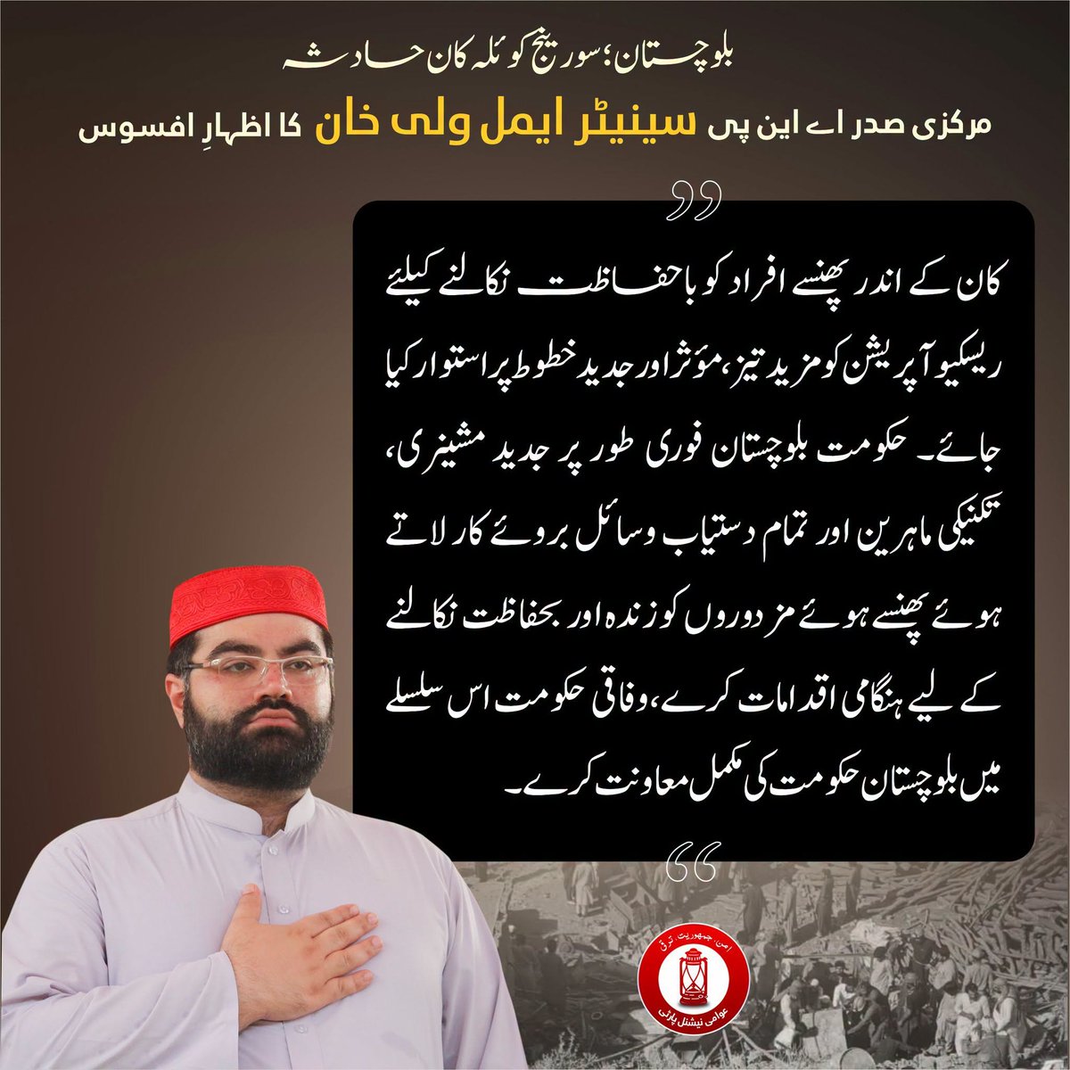 ANPMarkaz's tweet photo. بلوچستان کے سورینج کوئلہ کان حادثے پر اے این پی کے مرکزی صدر سینیٹر ایمل ولی خان کا اظہارِ افسوس

⬛️سورینج میں کوئلہ کان کے المناک حادثے میں 34 قیمتی انسانی جانوں کا ضیاع نہایت افسوسناک اور دلخراش ہے

⬛️شہید ہونے والے مزدوروں میں بیشتر کا تعلق خیبر پختونخوا کے اضلاع سوات اور شانگلہ سے ہے

⬛️عوامی نیشنل پارٹی اس اندوہناک سانحے سے متاثرہ خاندانوں کے غم میں برابر کی شریک ہے

⬛️یہ صرف متاثرہ خاندانوں کا نہیں بلکہ پورے خیبر پختونخوا کا کے عوام کا مشترکہ درد ہے

⬛️کان کے اندر پھنسے افراد کو باحفاظت نکالنے کیلئے ریسکیو آپریشن کو مزید تیز، مؤثر اور جدید خطوط پر استوار کیا جائے

⬛️حکومت بلوچستان فوری طور پر جدید مشینری، تکنیکی ماہرین اور تمام دستیاب وسائل بروئے کار لائے

⬛️وفاقی حکومت بھی اس سلسلے میں بلوچستان حکومت کی ہر ممکن معاونت کرے

#ANP | #AimalWaliKhan | #CoalMineAccident