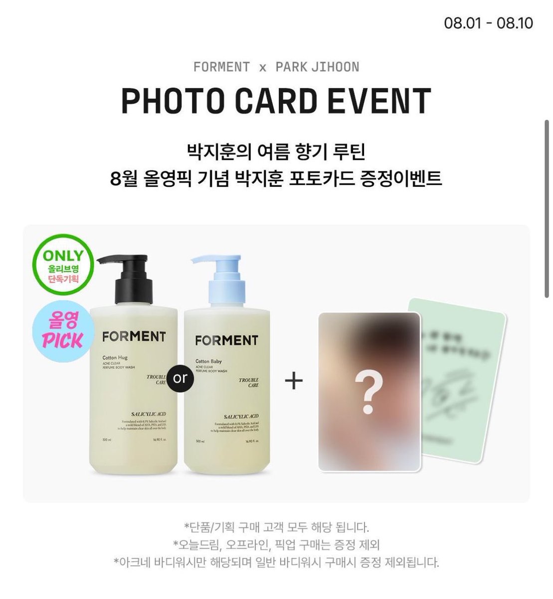 yuiovvo's tweet photo. 💙 FORMENT × PARK JIHOON PHOTO CARD EVENT 💙

박지훈의 여름 향기 루틴🌿
8월 올영픽 기념 포토카드 & 친필 폴라로이드 이벤트

📅 기간
2026.08.01 ~ 2026.08.10

🎁 구매 특전

✨ 아크네 바디워시 (코튼허그 / 코튼베이비)
➡️ 포토카드 1종 증정

✨ 포켓몬 에디션 향수

Cotton Hug ➜ TYPE A
Cotton Baby ➜ TYPE B
Cotton Memory ➜ TYPE C

➡️ 구매한 제품에 해당하는 포토카드 1장 증정

🎉 추가로 이벤트 기간 내 아크네 바디워시 구매 + 리뷰 응모 시
박지훈 친필 사인 폴라로이드(1명 추첨) 응모 가능!

⸻

📦 꼭 확인!

✅ 온라인 택배 배송 주문만 증정 대상

❌ 오늘드림
❌ 오프라인 매장 구매
❌ 픽업 주문

➡️ 위 주문 방식은 포토카드 증정 대상에서 제외됩니다.

⸻

🔗 자세한 내용
https://t.co/33IPWX7qR5

#박지훈 #PARKJIHOON #포맨트 #FORMENT #올리브영 #포토카드 #친필폴라 #올영이벤트