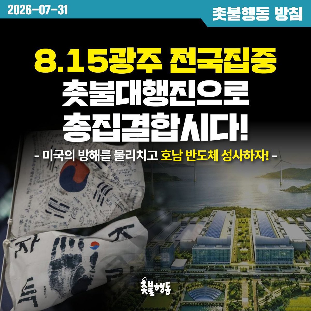 candlemove's tweet photo. <촛불행동 방침> 8.15광주 전국집중 촛불대행진으로 총집결합시다!
- 미국의 방해를 물리치고 호남 반도체 성사하자! - 

지난 200차 전국집중 촛불대행진에서 전남광주촛불행동은 호남 반도체 성사를 위해 8.15광주 전국집중을 제안했습니다. 촛불행동은 지난 10여 일간 이에 대한 회원 토론을 진행했고, 지역지부 회원들의 토론과 결의를 바탕으로 이번 8월 전국집중 촛불대행진을 광주에서 개최하기로 결정했습니다.

AI 반도체 산업은 현재와 미래를 결정짓는 전략사업으로 미래의 먹거리 사업입니다. 호남 반도체 사업은 한국 경제의 미래를 열어낼 돌파구이며, 핵심적인 국가 부흥 전략입니다. 또한 지역 성장 거점을 육성하여 지방 소멸 위기를 극복하고 국토 균형발전을 이룰 수 있는 절호의 기회입니다. 그뿐만 아니라 해방 이후 장기간 국가 개발에서 소외되어 온 호남에 대한 차별을 극복하는 계기이기도 합니다.
한편 사업 추진 과정에서 발생할 수 있는 환경, 노동문제 등에 대한 정부의 철저한 대비도 필요할 것입니다. 그러기 위해서라도 우선 이 프로젝트가 실행되도록 하는 것이 관건입니다.

그런데 미국이 이를 방해하고 있습니다. 
미국 상무장관은 호남 반도체 사업을 추진하는 삼성과 SK하이닉스가 미국에 공장을 지으라고 압박하고, 미 7공군은 반도체 사업 부지인 광주 군 공항 이전 문제에 대해 시비를 걸고 있습니다. 
정부는 호남 반도체 사업 부지를 광주 군 공항으로 확정하고 착공을 준비하고 있습니다. 그런데, 올해 안에 착공하기 위해서는 군 공항 이전 문제가 관건적입니다. 그래서 광주 군공항 이전에 대한 미 7공군의 입장을 그냥 넘길 수 없습니다.

자주 없이 경제 없습니다. 자주로 살길을 찾아야 합니다.
세계적으로 반도체 수요가 엄청나게 치솟고 있는 상황에서 호남 반도체 단지를 빠르게 완공해야 세계 반도체 시장을 계속 석권해 나갈 수 있습니다. 미국의 방해를 물리치고 호남 반도체를 성사시켜 국가 부흥과 발전을 이뤄내야 합니다. 

그래서 촛불행동은 8.15전국집중 촛불대행진 개최 장소를 광주로 확정하였습니다. 
광주로 총결집하여 미국의 방해를 물리치고 호남 반도체를 성사합시다.
처음으로 지역에서 개최되는 전국집중 촛불대행진에 촛불시민들의 적극적인 참여를 호소드립니다. 

자주없이 경제없다. 자주로 살길 찾자!
미국 방해 물리치고 호남반도체 성사하자!
호남반도체 시비 거는 미 7공군 박살내자!

2026년 7월 31일
촛불행동