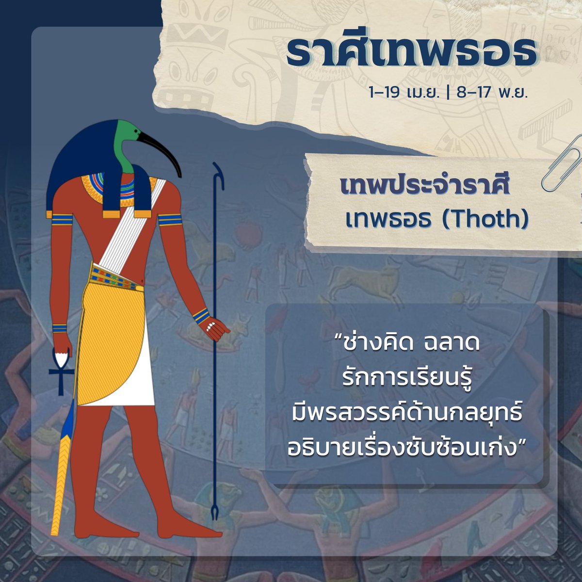 BabylonCnG's tweet photo. ราศีเทพธอธ (Thoth)
วันเกิด : 1–19 เมษายน, 8–17 พฤศจิกายน
━━━━━━━━━━━━━━
ราศีแห่งเทพธอธ เทพแห่งปัญญา การเขียน ความรู้ และการบันทึก ผู้เป็นตัวแทนของการเรียนรู้ เหตุผล และการแสวงหาความจริง 

ผู้ที่เกิดในราศีนี้มักเป็นคนช่างคิด ฉลาด และรักการเรียนรู้ พวกเขาชอบตั้งคำถาม สนใจเรื่องราวที่ซับซ้อน และมองเห็นความเชื่อมโยงที่ผู้อื่นอาจมองข้าม ด้วยความคิดสร้างสรรค์ที่ผสานเข้ากับเหตุผล จึงมีพรสวรรค์ในการวางกลยุทธ์ การแก้ปัญหา และการถ่ายทอดแนวคิดที่ซับซ้อนให้เข้าใจได้ง่าย