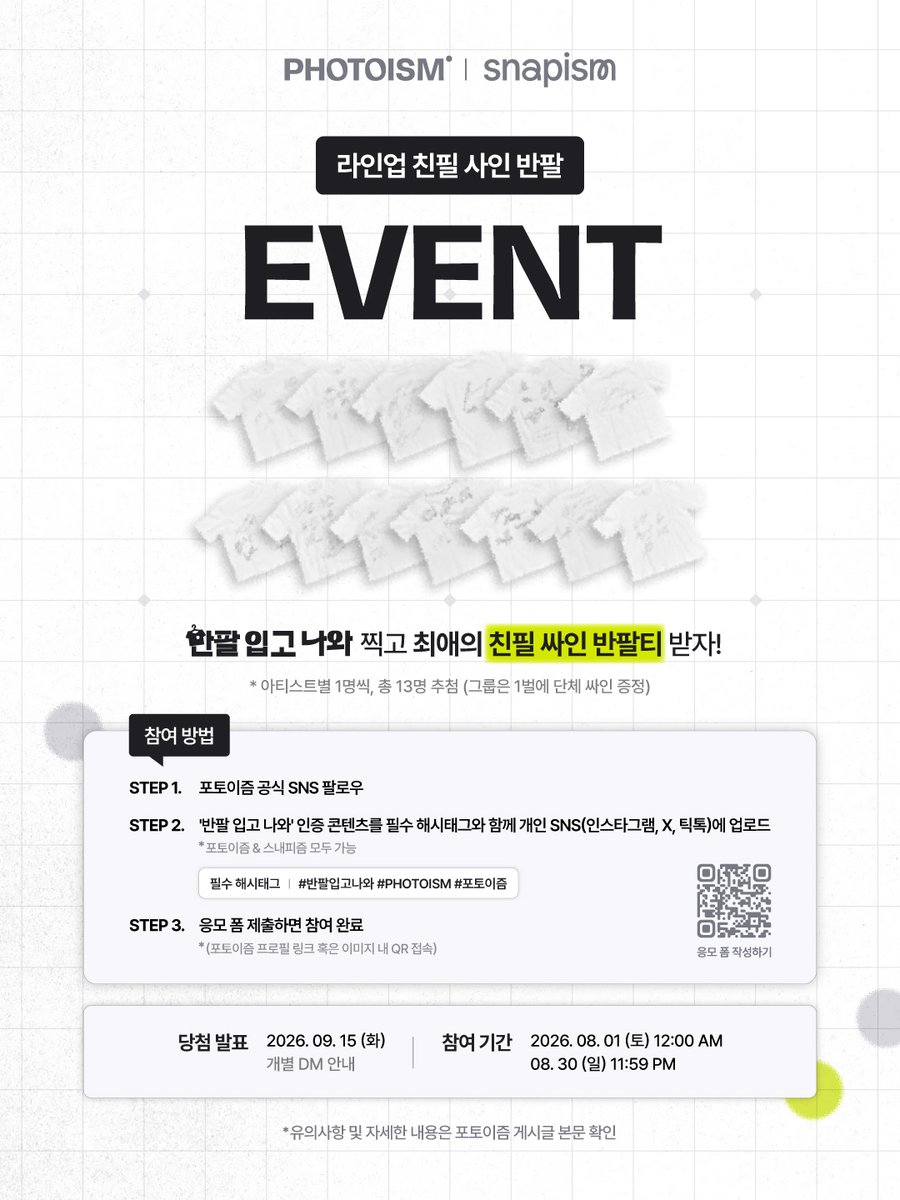 photoism_kr's tweet photo. [NOTICE] 포토이즘 ‘반팔 입고 나와’ 최종 라인업 & 오픈 안내 ☀️

포토이즘으로 『 #반팔입고나와 』🤍🖤🩶  
ARTIST FRAME & snapism OPEN !

최애의 친필 싸인이 담긴 반팔 이벤트까지
놓치지 말고 참여하세요! 🎁

➤  타래에서 상세 이미지를 확인하실 수 있습니다

╰ ✧✧ LINE UP ✧✧ ╮
비투비 BTOB  / 크래비티 CRAVITY  / 이븐 EVNNE  / 프로미스나인 fromis_9 / 허남준 HEO NAM JUN / 아이덴티티 idnt / 김민규 KIM MINGUE / 엔플라잉 N.Flying / 누에라 NouerA / 피원하모니 P1Harmony / 리센느 RESCENE / 템페스트 TEMPEST / 에잇턴 8TURN 

╰ ✧✧  친필 싸인 반팔 EVENT ✧✧ ╮
① 포토이즘 SNS 팔로우
② 포토이즘 '반팔 입고 나와' 인증 콘텐츠를 필수 해시태그 #반팔입고나와 #포토이즘 #PHOTOISM
와 함께 개인 SNS 게시글 업로드 
③  하단 응모 폼 제출하면 참여 완료! 
 ㄴ 🔗https://t.co/5TwfUlwGzZ

▪️ 참여 기간 ㅣ 2026. 08. 01 (SAT) 12:00 PM  ~ 08. 31 (MON) 11:59 PM
▪️ 경품 ㅣ 라인업 아티스트 친필 싸인 반팔 1장 / 총 13명 (팀 별 1명씩)
▪️ 필수 해시태그 ㅣ #반팔입고나와 #포토이즘 #PHOTOISM
▪️ 당첨자 발표 ㅣ  2026. 09. 15 (TUE) 

* 본 이벤트는 포토이즘 해외 매장이 입점된 국가에 한하여 글로벌 참여가 가능하며, 해외 배송이 지원됩니다. 
* 이미지, 영상 등 모든 형식의 콘텐츠(리뷰/인증)로 참여 가능합니다.
* 업로드 후 꼭 구글 이벤트 응모 폼을 작성해 주세요. 
* 전체 공개 계정만 참여 확인이 가능합니다.
* 당첨 발표일 시점까지 게시글이 유효하지 않을 경우, 최종 선정에서 제외됩니다.  
* 인스타그램, X(트위터), 틱톡, 도우인, 샤오홍슈, 웨이보 통합 이벤트입니다.
* 도우인과 샤오홍슈의 경우 응모 방법이 상이하오니, 해당 플랫폼 공지에 따라 안내에 따라 응모 부탁드립니다.
* 중복 참여는 가능하나, 중복 당첨은 불가능합니다. (아티스트별 1회씩 응모 가능)

┄┄┄┄┄┄┄┄┄┄┄┄
ᴘʜᴏᴛᴏɪꜱᴍ'ꜱ 𝟤ɴᴅ <ᴡɪᴛʜ ᴍᴇ> ꜱᴇʀɪᴇꜱ  
반팔 입고 나와! • 𝗧-𝗦𝗵𝗶𝗿𝘁 𝘄𝗶𝘁𝗵 𝗺𝗲!

📅 26.08.01 – 26.08.31
📍 해당 프레임은 일반 포토이즘 박스, 컬러드 매장에서만 촬영이 가능하며, 호텔 및 쇼핑몰 등의 팝업 매장은 제외됩니다.
📍 스내피즘 키오스크는 포토이즘 일부 매장 안에 입점 되어 있으며, 네이버 지도 ‘스내피즘’ 검색 혹은 포토이즘 IG 하이라이트에서 입점 위치를 확인하실 수 있습니다. 

ONLY IN PHOTOISM