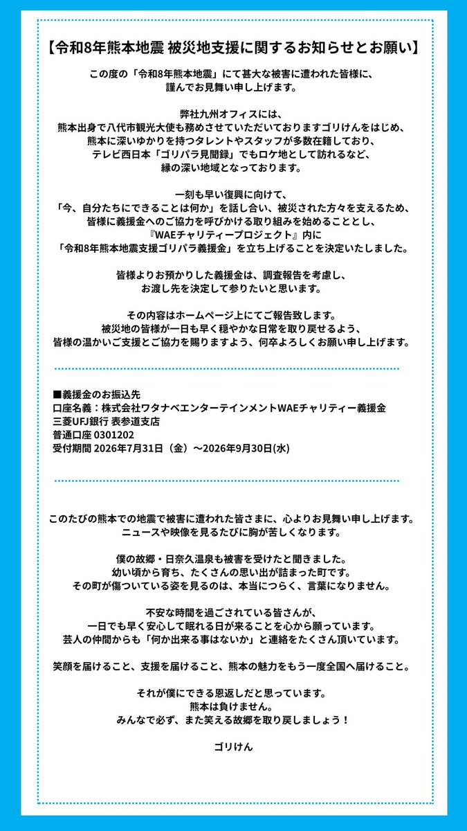 WatanabeEnt's tweet photo. 【令和8年熊本地震 被災地⽀援に関するお知らせ】  

この度の「令和8年熊本地震」にて甚⼤な被害に遭われた皆様に、謹んでお⾒舞い申し上げます。

  ⼀刻も早い復興に向けて、「今、⾃分たちにできることは何か」を話し合い、被災された⽅々を⽀えるため、皆様に義援⾦へのご協⼒を呼びかける取り組みを始めることとし、『WAEチャリティープロジェクト』内に「令和8年熊本地震⽀援ゴリパラ義援⾦」を⽴ち上げることを決定いたしました。  

詳細はこちらをご覧ください。 https://t.co/BllaZTfwe9