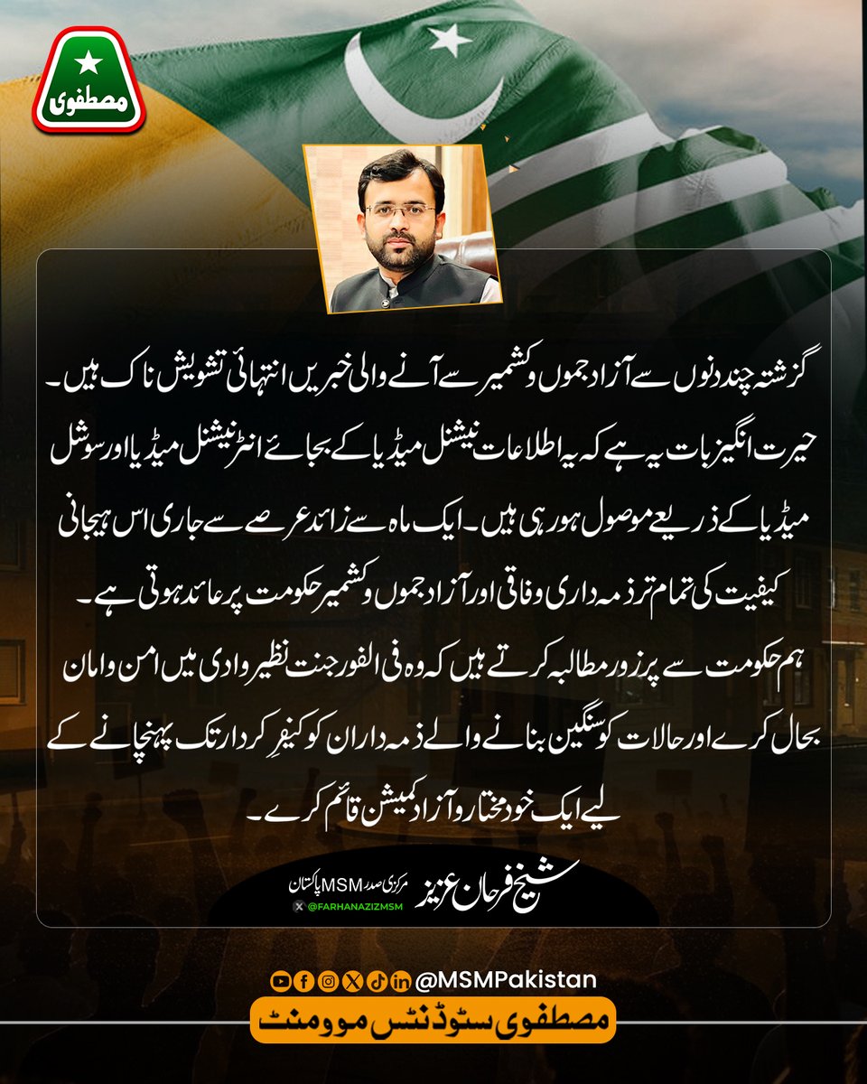 MSMPakistan_'s tweet photo. گزشتہ چند دنوں سے آزاد جموں و کشمیر سے آنے والی خبریں انتہائی تشویش ناک ہیں۔ حیرت انگیز بات یہ ہے کہ یہ اطلاعات نیشنل میڈیا کے بجائے انٹرنیشنل میڈیا اور سوشل میڈیا کے ذریعے موصول ہو رہی ہیں۔ ایک ماہ سے زائد عرصے سے جاری اس ہیجانی کیفیت کی تمام تر ذمہ داری وفاقی اور آزاد جموں و کشمیر حکومت پر عائد ہوتی ہے۔
ہم حکومت سے پرزور مطالبہ کرتے ہیں کہ وہ فی الفور جنت نظیر وادی میں امن و امان بحال کرے اور حالات کو سنگین بنانے والے ذمہ داران کو کیفرِ کردار تک پہنچانے کے لیے ایک خودمختار و آزاد کمیشن قائم کرے۔
۔شیخ فرحان عزیز
مرکزی صدر، مصطفوی سٹوڈنٹس موومنٹ (MSM) پاکستان
۔
۔
۔
#PakistanZindabad #AzadKashmir #MSMPakistan #FarhanAziz #peace