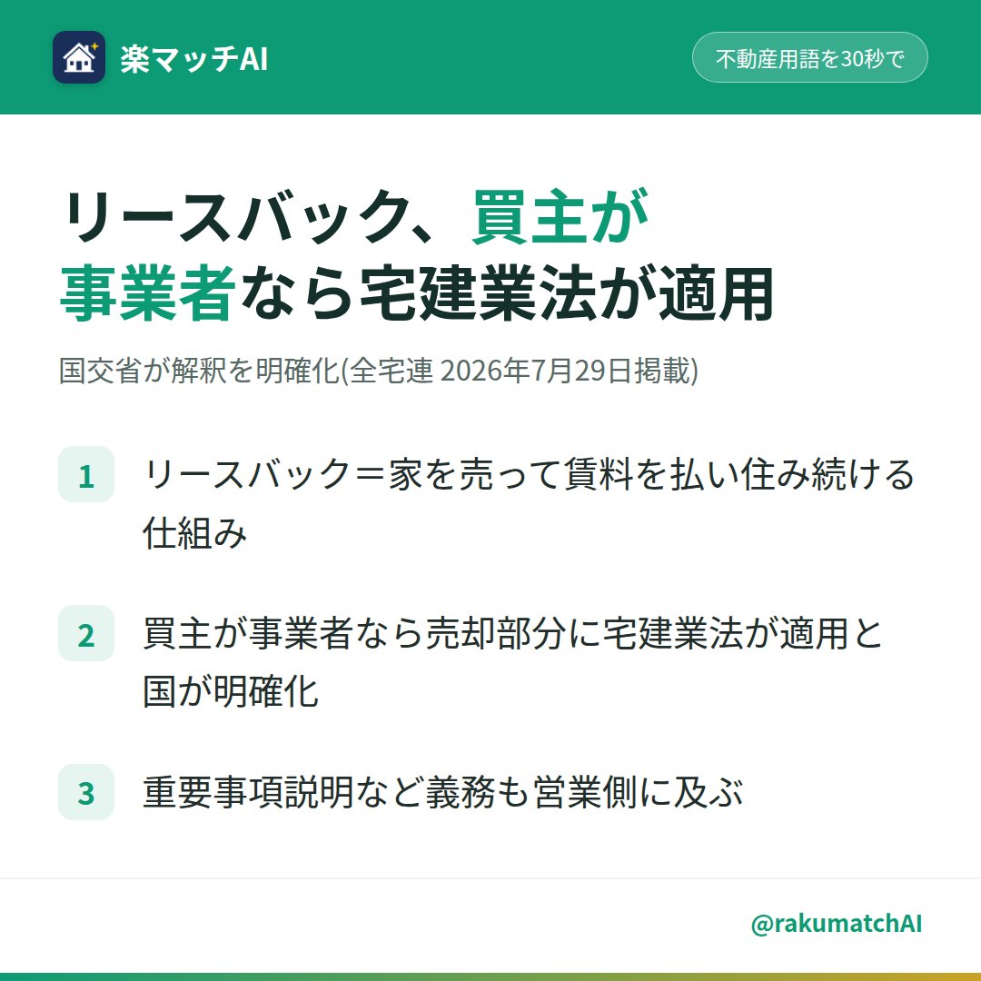 rakumatchAI's tweet photo. 「家を売って、そのまま住み続けられます」——このリースバック(家を売って賃料を払い住み続ける仕組み)、買主が個人か事業者かで、あなたに及ぶ義務が変わります。

国交省が『住宅のリースバック取引における宅地建物取引業法の解釈・運用の考え方』を公表(全宅連 2026年7月29日掲載)。買主が事業者なら、その売却部分に宅建業法(宅地建物取引業を規律する法律)が適用されると明確化されました。

つまり事業者が買うリースバックでは、重要事項説明(契約前に物件のリスクを書面で説明する義務)などの義務が営業側にも及びます。高齢の売主や資金に困った売主に勧める前に、買主の事業者確認はしていますか。ヒアリングの初回ですか、契約直前ですか。