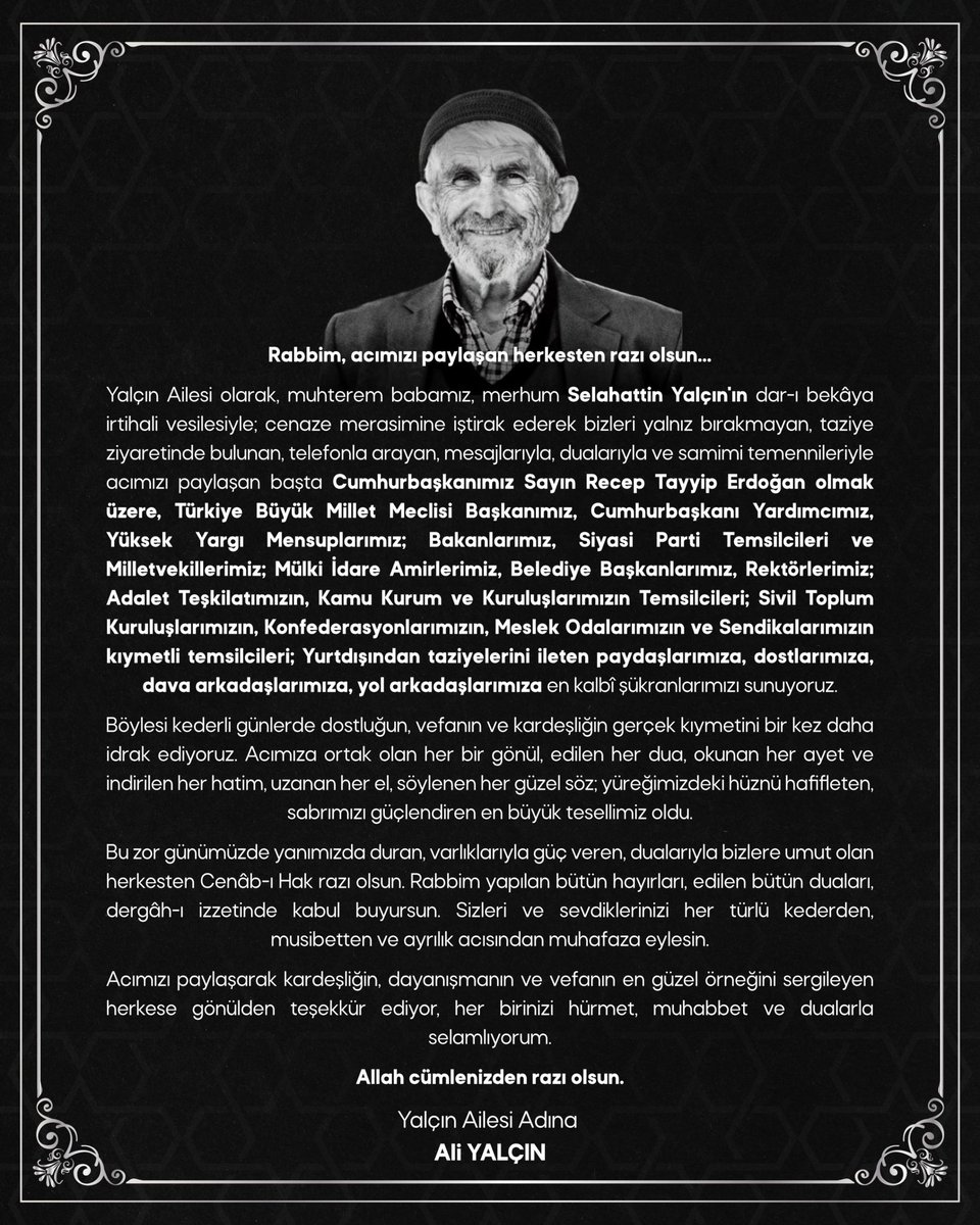 _aliyalcin_'s tweet photo. Rabbim, acımızı paylaşan herkesten razı olsun…
 
Yalçın Ailesi olarak, muhterem babamız, merhum Selahattin Yalçın'ın dar-ı bekâya irtihali vesilesiyle; cenaze merasimine iştirak ederek bizleri yalnız bırakmayan, taziye ziyaretinde bulunan, telefonla arayan, mesajlarıyla, dualarıyla ve samimi temennileriyle acımızı paylaşan başta Cumhurbaşkanımız Sayın Recep Tayyip Erdoğan olmak üzere, Türkiye Büyük Millet Meclisi Başkanımız, Cumhurbaşkanı Yardımcımız, Yüksek Yargı Mensuplarımız; Bakanlarımız, Siyasi Parti Temsilcileri ve Milletvekillerimiz; Mülki İdare Amirlerimiz, Belediye Başkanlarımız, Rektörlerimiz; Adalet Teşkilatımızın, Kamu Kurum ve Kuruluşlarımızın Temsilcileri; Sivil Toplum Kuruluşlarımızın, Konfederasyonlarımızın, Meslek Odalarımızın ve Sendikalarımızın kıymetli temsilcileri; Yurtdışından taziyelerini ileten paydaşlarımıza, dostlarımıza, dava arkadaşlarımıza, yol arkadaşlarımıza en kalbî şükranlarımızı sunuyorum.
 
Böylesi kederli günlerde dostluğun, vefanın ve kardeşliğin gerçek kıymetini bir kez daha idrak ediyoruz. Acımıza ortak olan her bir gönül, edilen her dua, okunan her ayet ve indirilen her hatim, uzanan her el, söylenen her güzel söz; yüreğimizdeki hüznü hafifleten, sabrımızı güçlendiren en büyük tesellimiz oldu.

Bu zor günümüzde yanımızda duran, varlıklarıyla güç veren, dualarıyla bizlere umut olan herkesten Cenâb-ı Hak razı olsun. Rabbim yapılan bütün hayırları, edilen bütün duaları, dergâh-ı izzetinde kabul buyursun. Sizleri ve sevdiklerinizi her türlü kederden, musibetten ve ayrılık acısından muhafaza eylesin.

Acımızı paylaşarak kardeşliğin, dayanışmanın ve vefanın en güzel örneğini sergileyen herkese gönülden teşekkür ediyor, her birinizi hürmet, muhabbet ve dualarla selamlıyorum.
Allah cümlenizden razı olsun.