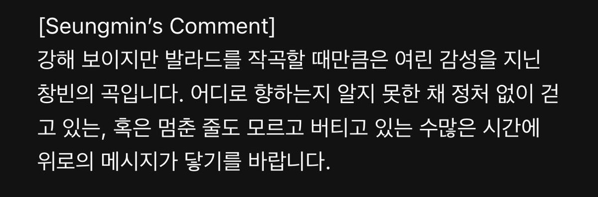 SEUNGM1NE's tweet photo. eng) #SEUNGMIN Comment :

[Goodbye]

BangChan’s honest and deep personal story from the depth of his heart which I wanted to express as delicately as possible. I hope it becomes a comforting melody for those who are moving forward , leaving so many things behind.

[Still here]

This is a song by Changbin, who may come across as strong but has remarkably tender emotional side when writing ballads. I hope this message of comfort reaches to those who are wandering aimlessly without knowing where are they headed, or who has been enduring for so long that they don’t even realize they’ve been staying still. 

[Into The Current]

A song by Han , filled with nostalgic vibes. Though i sang it calmly, conveying the emotions behind it wasn’t easy. To all of us who have stepped out to the world yet still feel as though we’re stucked in a fierce current, i hope this song becomes a comfort in every moment we spend running our hardest today along endless road & continues on.

[Perfume]

This is a song that captures a bright feeling that remains in your heart no matter how hard you try to forget. Through the theme of fragrance, a dreamy , ethereal vibes were added to the song. It’s a song that I’ve grown especially attached while performing it, so Im really happy that it’s out officially to be shared together. I hope you’ll keep listening to it for a long time.