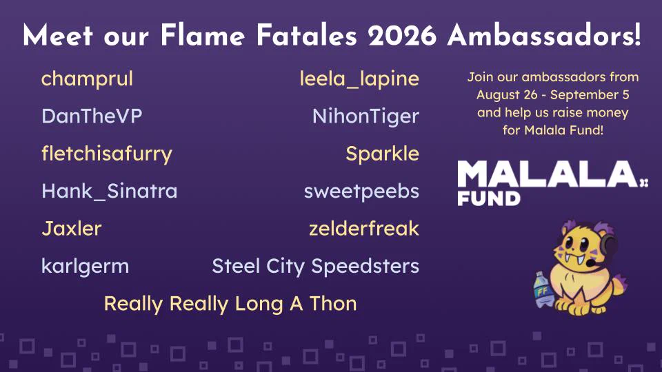 List of Flame Fatales 2026 Ambassadors supporting Malala Fund from August 26-September 5

Ambassador list includes:
champrul 
leela_lapine
DanTheVP    
NihonTiger  
Fletchisafurry
Sparkle 
Hank_Sinatra 
sweetpeebs
Jaxler 
zelderfreak 
karlgerm  
Steel City Speedsters   
ReallyReallyLongAThon  
