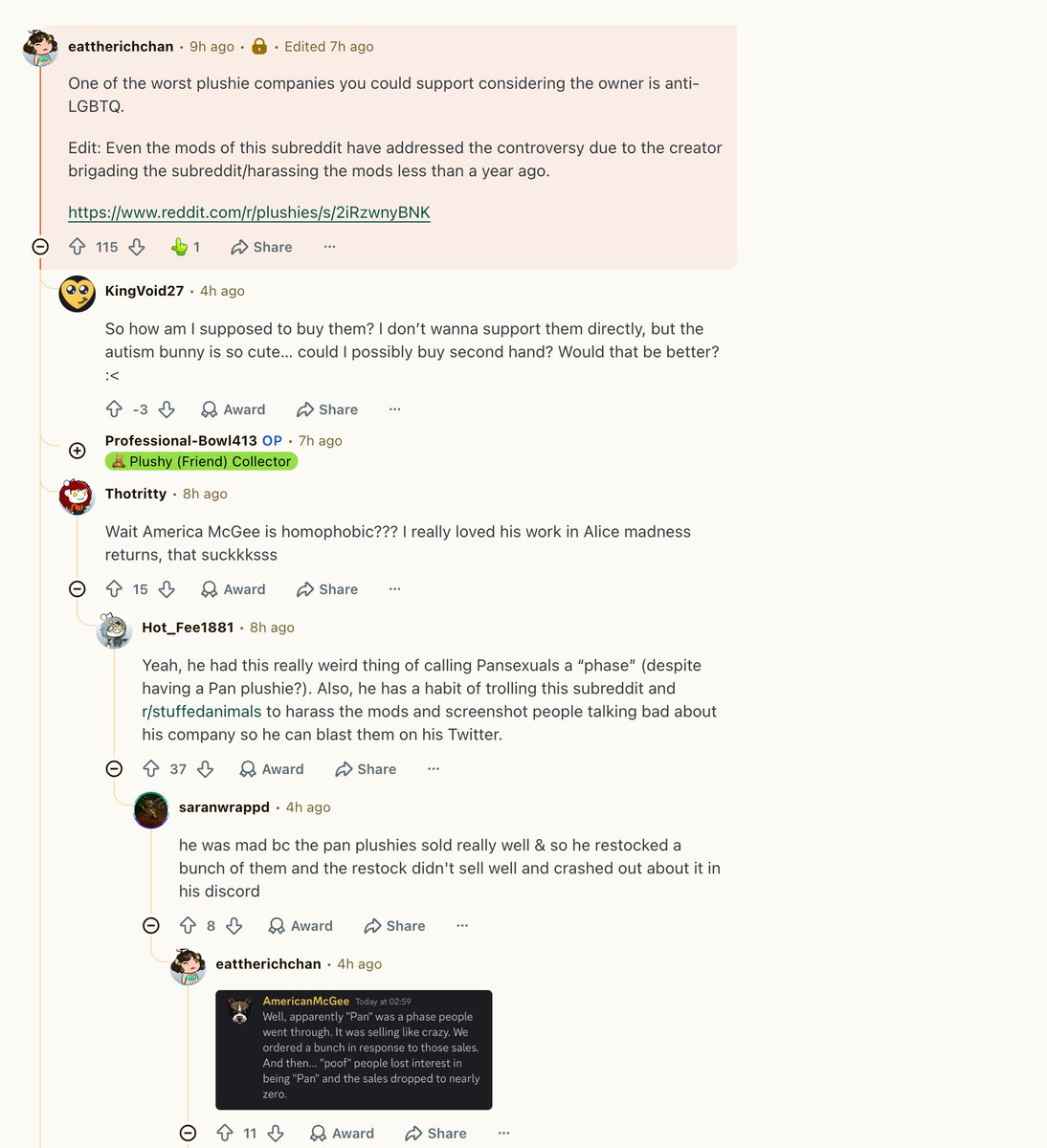 americanmcgee's tweet photo. Since the "anti-LGBT" thing is happening again, I guess we're going to highlight it and discuss it. Quick recap, in a conversation discussing whether or not our Pansexual Rabbit would get a redesign, I mentioned that the topic had been a trend on TikTok, leading to us doing a large re-stock, only to see the trend die down. My initial phrasing wasn't great, so I immediately made clear in the same chat that I was referring to a trend on TikTok - though anyone actually in the chat at that time would have known that automatically from context. 

This chat was posted without context to /plushies under the rage-bait title "Plushie Dreadfuls owner calls Pansexuality a phase" - and has since then fueled a non-stop hate storm against me, my team, and our fans. 

You'd think that after some years, the repeated explanations and apologies would have resulted in a reduction of interest in the topic. You'd think wrong. 

Not only do these people continue to re-hash the situation while removing all context, they add to it new insults like the idea that we "funded the electrocution of kids." I wish I was joking about that. 

My team surfaces these situations to me from time to time. This morning, I went ahead and sent another letter to the mods of /plushies in response to the latest thread. And we'll highlight it to our corporate/ad contacts at Reddit while dropping a copy into our legal files. Wash, rinse, repeat. 

But my ultimate question is... why? 

Why would these people look at the actions/deeds of the company, my own personal track record, the positives being done by the representation and discussion created around the products... and decide, "yeah, this is something we need to destroy!" 

All this while the #1 Rule of this subreddit is "Remember the Human" ??? Nowhere in any of this is the human being remembered. Certainly not the people who buy our plushies to help them with the mental or physical health issues with which they struggle. Imagine dropping into /plushies to share a bit of joy and being met with all this. And certainly not me nor the members of my team who have to deal with this and the backlash created by it on the daily basis. 

Our CS team report frequent "KYS" messages being sent via the support channel. Our social media team have to deal with that and worse. 

And all of this is supposedly coming from a group of people who are calling ME anti-LGBTQ? So... these are the defenders of the LGBTQ community? And /plushies care about "the human" in all this? 

Is that what we're supposed to take away from all this?

Would love to hear thoughts from people on why these communities behave in this fashion. Even better, thoughts on how to address this and end the cycle of hate.