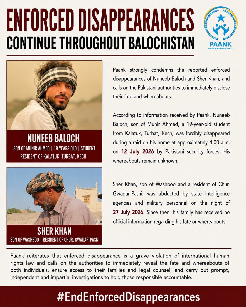 paank_bnm's tweet photo. Paank strongly condemns the enforced disappearances of Nuneeb Baloch and Sher Khan, and calls on the Pakistani authorities to immediately disclose their fate and whereabouts.

According to information received by Paank, Nuneeb Baloch, son of Munir Ahmed, a 19-year-old student from Kalatuk, Turbat, Kech, was forcibly disappeared during a raid on his home at approximately 4:00 a.m. on 12 July 2026 by Pakistani security forces. His whereabouts remain unknown.

Sher Khan, son of Washboo and a resident of Chur, Gwadar-Pasni, was abducted by state intelligence agencies and military personnel on the night of 27 July 2026. Since then, his family has received no official information regarding his fate or whereabouts.

Paank reiterates that enforced disappearance is a grave violation of international human rights law and calls on the authorities to immediately reveal the fate and whereabouts of both individuals, ensure access to their families and legal counsel, and carry out prompt, independent, and impartial investigations to hold those responsible accountable.

#EndEnforcedDisappearances