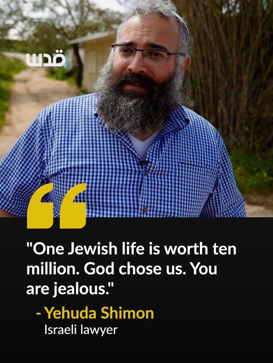 QudsNen's tweet photo. An Israeli settler lawyer who defends settlers who attack Palestinians told the BBC that Israel should kill everyone in the villages of Tell and Sarra in revenge for a single Israeli killed. 

"One Jewish life is worth ten million," said Yehuda Shimon of the illegal Havat Gilad settlement. Asked if that sounded racist, he replied: "Yes, I know. But this is the truth. Because God chose us. You are jealous."

He said the Bible authorizes the settlers' claim to the land. Shimon spoke days after settlers from Havat Gilad stormed the village of Tell, killing four Palestinians from the Ramadan family and triggering a wave of settler attacks across the occupied West Bank.