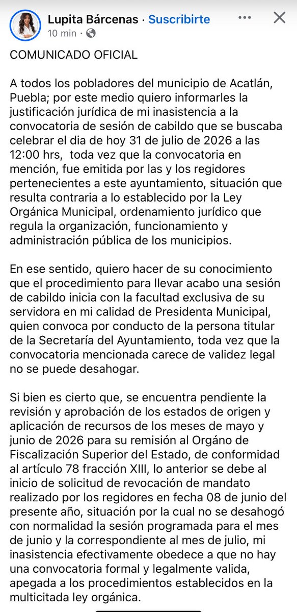 riva_leo's tweet photo. #Entérate
La alcaldesa de Acatlán, Guadalupe Bárcenas, justifica su ausencia a la sesión de Cabildo de este día.
COMUNICADO OFICIAL
A todos los pobladores del municipio de Acatlán, Puebla; por este medio quiero informarles la justificación jurídica de mi inasistencia a la convocatoria de sesión de cabildo que se buscaba celebrar el dia de hoy 31 de julio de 2026 a las 12:00 hrs, toda vez que la convocatoria en mención, fue emitida por las y los regidores pertenecientes a este ayuntamiento, situación que resulta contraria a lo establecido por la Ley Orgánica Municipal, ordenamiento jurídico que regula la organización, funcionamiento y administración pública de los municipios.
En ese sentido, quiero hacer de su conocimiento que el procedimiento para llevar acabo una sesión de cabildo inicia con la facultad exclusiva de su servidora en mi calidad de Presidenta Municipal, quien convoca por conducto de la persona titular de la Secretaría del Ayuntamiento, toda vez que la convocatoria mencionada carece de validez legal no se puede desahogar.
Si bien es cierto que, se encuentra pendiente la revisión y aprobación de los estados de origen y aplicación de recursos de los meses de mayo y junio de 2026 para su remisión al Orgáno de Fiscalización Superior del Estado, de conformidad al artículo 78 fracción XIII, lo anterior se debe al inicio de solicitud de revocación de mandato realizado por los regidores en fecha 08 de junio del presente año, situación por la cual no se desahogó con normalidad la sesión programada para el mes de junio y la correspondiente al mes de julio, mi inasistencia efectivamente obedece a que no hay una convocatoria formal y legalmente valida, apegada a los procedimientos establecidos en la multicitada ley orgánica.
Es importante aclarar que lo anterior no significa una ocultación de información como se ha comentado por los integrantes inconformes del ayuntamiento, puesto que resulta una obligación establecida en la Ley y que desde el inicio de esta administración se cumplió cabalmente.
Así mismo, exhorto a los manifestantes a respetar los procesos que el Gobierno Estatal ha establecido para atender sus solicitudes, y les invito a abstenerse de ejecutar acciones que pongan en riesgo el derecho de libre tránsito en las vías de comunicación, la seguridad y la integridad de las y los acatecos y vecinos del municipio.