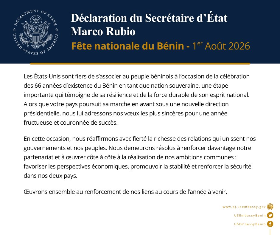 USEmbassyBenin's tweet photo. Déclaration du Secrétaire d’État Marco Rubio

1er août 2026
Fête nationale du Bénin

Les États-Unis sont fiers de s’associer au peuple béninois à l’occasion de la célébration des 66 années d’existence du Bénin en tant que nation souveraine, une étape importante qui témoigne de sa résilience et de la force durable de son esprit national. Alors que votre pays poursuit sa marche en avant sous une nouvelle direction présidentielle, nous lui adressons nos vœux les plus sincères pour une année fructueuse et couronnée de succès.

En cette occasion, nous réaffirmons avec fierté la richesse des relations qui unissent nos gouvernements et nos peuples. Nous demeurons résolus à renforcer davantage notre partenariat et à œuvrer côte à côte à la réalisation de nos ambitions communes : favoriser les perspectives économiques, promouvoir la stabilité et renforcer la sécurité dans nos deux pays.

Œuvrons ensemble au renforcement de nos liens au cours de l’année à venir.