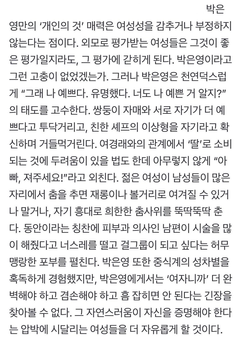 wztinggg's tweet photo. 외모로 평가받는 여성들은 그것이 좋은 평가일지라도, 그 평가에 갇히게 된다. 박은영이라고 그런 고충이 없었겠는가. 그러나 박은영은 천연덕스럽게 “그래 나 예쁘다. 유명했다. 너도 나 예쁜 거 알지?”의 태도를 고수한다. 쌍둥이 자매와 서로 자기가 더 예쁘다고 투닥거리고, 친한 셰프의 이상형을 자기라고 확신하며 거들먹거린다.

젊은 여성이 남성들이 많은 자리에서 춤을 추면 재롱이나 볼거리로 여겨질 수 있거나 말거나, 자기 흥대로 희한한 춤사위를 뚝딱뚝딱 춘다. 동안이라는 칭찬에 피부과 의사인 남편이 시술을 많이 해줬다고 너스레를 떨고 걸그룹이 되고 싶다는 허무맹랑한 포부를 펼친다.

박은영에게서는 ‘여자니까’ 더 완벽해야 하고 겸손해야 하고 흠 잡히면 안 된다는 긴장을 찾아볼 수 없다. 그 자연스러움이 자신을 증명해야 한다는 압박에 시달리는 여성들을 더 자유롭게 할 것이다.